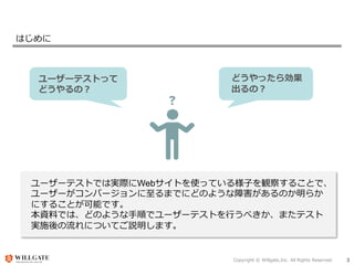 Copyright © Willgate,Inc. All Rights Reserved. 3
はじめに
ユーザーテストって
どうやるの？
どうやったら効果
出るの？
ユーザーテストでは実際にWebサイトを使っている様子を観察することで、
ユーザーがコンバージョンに至るまでにどのような障害があるのか明らか
にすることが可能です。
本資料では、どのような手順でユーザーテストを行うべきか、またテスト
実施後の流れについてご説明します。
 