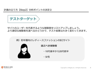 Copyright © Willgate,Inc. All Rights Reserved. 7
計画の立て方【Step2】分析ポイントの決定②
テストターゲット
サイトのユーザーを代表するような被験者をリストアップしましょう。
より適切な被験者を選べるかどうかで、テスト結果は大きく変わってきます。
例）若年層向けレディースファッションのECサイト
選ぶべき被験者
・10代後半から20代前半
・女性
 