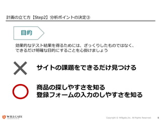 Copyright © Willgate,Inc. All Rights Reserved. 8
計画の立て方【Step2】分析ポイントの決定③
目的
効果的なテスト結果を得るためには、ざっくりしたものではなく、
できるだけ明確な目的にすることを心掛けましょう
サイトの課題をできるだけ見つける
商品の探しやすさを知る
登録フォームの入力のしやすさを知る
 