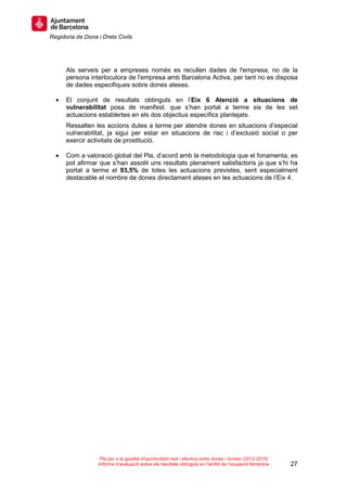 Regidoria de Dona i Drets Civils
27
Pla per a la igualtat d’oportunitats real i efectiva entre dones i homes (2012-2015)
Informe d’avaluació sobre els resultats obtinguts en l’àmbit de l’ocupació femenina
Als serveis per a empreses només es recullen dades de l'empresa, no de la
persona interlocutora de l'empresa amb Barcelona Activa, per tant no es disposa
de dades especifiques sobre dones ateses.
• El conjunt de resultats obtinguts en l’Eix 6 Atenció a situacions de
vulnerabilitat posa de manifest. que s’han portat a terme sis de les set
actuacions establertes en els dos objectius específics plantejats.
Ressalten les accions dutes a terme per atendre dones en situacions d’especial
vulnerabilitat, ja sigui per estar en situacions de risc i d’exclusió social o per
exercir activitats de prostitució.
• Com a valoració global del Pla, d’acord amb la metodologia que el fonamenta, es
pot afirmar que s’han assolit uns resultats plenament satisfactoris ja que s’hi ha
portat a terme el 93,5% de totes les actuacions previstes, sent especialment
destacable el nombre de dones directament ateses en les actuacions de l’Eix 4.
 