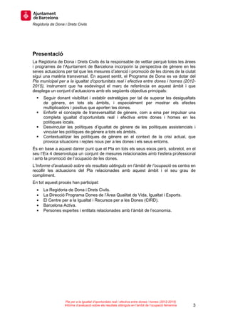 Regidoria de Dona i Drets Civils
3
Pla per a la igualtat d’oportunitats real i efectiva entre dones i homes (2012-2015)
Informe d’avaluació sobre els resultats obtinguts en l’àmbit de l’ocupació femenina
Presentació
La Regidoria de Dona i Drets Civils és la responsable de vetllar perquè totes les àrees
i programes de l’Ajuntament de Barcelona incorporin la perspectiva de gènere en les
seves actuacions per tal que les mesures d’atenció i promoció de les dones de la ciutat
sigui una matèria transversal. En aquest sentit, el Programa de Dona es va dotar del
Pla municipal per a la igualtat d’oportunitats real i efectiva entre dones i homes (2012-
2015), instrument que ha esdevingut el marc de referència en aquest àmbit i que
desplega un conjunt d’actuacions amb els següents objectius principals:
Seguir donant visibilitat i establir estratègies per tal de superar les desigualtats
de gènere, en tots els àmbits, i especialment per mostrar els efectes
multiplicadors i positius que aporten les dones.
Enfortir el concepte de transversalitat de gènere, com a eina per impulsar una
completa igualtat d’oportunitats real i efectiva entre dones i homes en les
polítiques locals.
Desvincular les polítiques d’igualtat de gènere de les polítiques assistencials i
vincular les polítiques de gènere a tots els àmbits.
Contextualitzar les polítiques de gènere en el context de la crisi actual, que
provoca situacions i reptes nous per a les dones i els seus entorns.
És en base a aquest darrer punt que el Pla en tots els seus eixos però, sobretot, en el
seu l’Eix 4 desenvolupa un conjunt de mesures relacionades amb l’esfera professional
i amb la promoció de l’ocupació de les dones.
L’Informe d’avaluació sobre els resultats obtinguts en l’àmbit de l’ocupació es centra en
recollir les actuacions del Pla relacionades amb aquest àmbit i el seu grau de
compliment.
En tot aquest procés han participat:
• La Regidoria de Dona i Drets Civils.
• La Direcció Programa Dones de l’Àrea Qualitat de Vida, Igualtat i Esports.
• El Centre per a la Igualtat i Recursos per a les Dones (CIRD).
• Barcelona Activa.
• Persones expertes i entitats relacionades amb l’àmbit de l’economia.
 