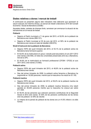 Regidoria de Dona i Drets Civils
4
Pla per a la igualtat d’oportunitats real i efectiva entre dones i homes (2012-2015)
Informe d’avaluació sobre els resultats obtinguts en l’àmbit de l’ocupació femenina
Dades relatives a dones i mercat de treball
A continuació es presenten alguns dels indicadors més rellevants que apareixen al
resum executiu de l’informe Dones i el mercat de treball a Barcelona 2014 del Consell
Econòmic i Social de Barcelona (CESB)1
.
Aquestes dades, extretes de diverses fonts, serveixen per emmarcar la situació de les
barcelonines en el mercat de treball.
Població
• Segons el Padró municipal a l’1 de gener del 2013, el 52,6% de la població de
Barcelona eren dones (848.121).
• Segons el Padró municipal al 30 de juny del 2013, el 56% de la població de
Barcelona eren dones en edat de treballar (299.974).
Nivell d’instrucció de la població de Barcelona
• Segons l’EPA del quart trimestre del 2013, el 53,1% de la població activa de
Barcelona tenia formació superior.
• El 52,6% de la matriculació en graus i estudis post-secundaris al curs 2011-2012
eren dones (120.456), en totes les universitats presencials amb seu a Barcelona,
tret de la UPC.
• El 44,8% de la matriculació en formació professional (CFGM i CFGS) al curs
2011-2012, eren dones (13.560).
Població activa
• Segons l’EPA del quart trimestre del 2013, el 48,8% de la població activa de
Barcelona eren dones.
• Des del primer trimestre de 2008, la població activa femenina a Barcelona ha
augmentat en 18.500 persones, mentre que la masculina s’ha reduït en 61.100.
Població inactiva
• Segons l’EPA del quart trimestre del 2013, el 59,2% de la població inactiva de
Barcelona eren dones.
• Des del primer trimestre de 2008, la població inactiva femenina s’ha reduït
gairebé en 48.200 persones mentre que la masculina ha crescut per sobre
d’11.500.
• El 59,4% de les persones que cobraven pensions contributives de la Seguretat
Social el 2012 eren dones. El 54% de les pensions contributives de les dones
eren de jubilació i el 39% de viduïtat.
• La mitjana de la pensió de jubilació de les dones era un 41,6% inferior a la dels
homes.
1
Web http://www.cesbcn.com/
 