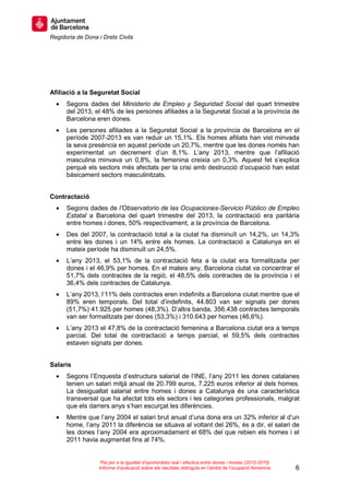 Regidoria de Dona i Drets Civils
6
Pla per a la igualtat d’oportunitats real i efectiva entre dones i homes (2012-2015)
Informe d’avaluació sobre els resultats obtinguts en l’àmbit de l’ocupació femenina
Afiliació a la Seguretat Social
• Segons dades del Ministerio de Empleo y Seguridad Social del quart trimestre
del 2013, el 48% de les persones afiliades a la Seguretat Social a la província de
Barcelona eren dones.
• Les persones afiliades a la Seguretat Social a la província de Barcelona en el
període 2007-2013 es van reduir un 15,1%. Els homes afiliats han vist minvada
la seva presència en aquest període un 20,7%, mentre que les dones només han
experimentat un decrement d’un 8,1%. L’any 2013, mentre que l’afiliació
masculina minvava un 0,8%, la femenina creixia un 0,3%. Aquest fet s’explica
perquè els sectors més afectats per la crisi amb destrucció d’ocupació han estat
bàsicament sectors masculinitzats.
Contractació
• Segons dades de l’Observatorio de las Ocupaciones-Servicio Público de Empleo
Estatal a Barcelona del quart trimestre del 2013, la contractació era paritària
entre homes i dones, 50% respectivament, a la província de Barcelona.
• Des del 2007, la contractació total a la ciutat ha disminuït un 14,2%, un 14,3%
entre les dones i un 14% entre els homes. La contractació a Catalunya en el
mateix període ha disminuït un 24,5%.
• L’any 2013, el 53,1% de la contractació feta a la ciutat era formalitzada per
dones i el 46,9% per homes. En el mateix any, Barcelona ciutat va concentrar el
51,7% dels contractes de la regió, el 48,5% dels contractes de la província i el
36,4% dels contractes de Catalunya.
• L’any 2013, l’11% dels contractes eren indefinits a Barcelona ciutat mentre que el
89% eren temporals. Del total d’indefinits, 44.803 van ser signats per dones
(51,7%) 41.925 per homes (48,3%). D’altra banda, 356.438 contractes temporals
van ser formalitzats per dones (53,3%) i 310.643 per homes (46,6%).
• L’any 2013 el 47,8% de la contractació femenina a Barcelona ciutat era a temps
parcial. Del total de contractació a temps parcial, el 59,5% dels contractes
estaven signats per dones.
Salaris
• Segons l’Enquesta d’estructura salarial de l’INE, l’any 2011 les dones catalanes
tenien un salari mitjà anual de 20.799 euros, 7.225 euros inferior al dels homes.
La desigualtat salarial entre homes i dones a Catalunya és una característica
transversal que ha afectat tots els sectors i les categories professionals, malgrat
que els darrers anys s’han escurçat les diferències.
• Mentre que l’any 2004 el salari brut anual d’una dona era un 32% inferior al d’un
home, l’any 2011 la diferència se situava al voltant del 26%, és a dir, el salari de
les dones l’any 2004 era aproximadament el 68% del que rebien els homes i el
2011 havia augmentat fins al 74%.
 