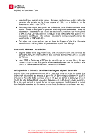 Regidoria de Dona i Drets Civils
7
Pla per a la igualtat d’oportunitats real i efectiva entre dones i homes (2012-2015)
Informe d’avaluació sobre els resultats obtinguts en l’àmbit de l’ocupació femenina
• Les diferències salarials entre homes i dones es mantenen per sectors i són més
elevades als serveis, on la bretxa supera el 25%, i a la indústria, on és
lleugerament inferior, del 23,6%.
• Per categories o tipus d’ocupació, les professions on la diferència salarial entre
homes i dones és més gran es produeix a les ocupacions elementals i entre els
treballadors i treballadores de serveis de restauració, personals i de venda (entre
el 34% i 32%). La bretxa salarial es redueix a les professions més qualificades:
ocupacions científiques i intel·lectuals i ocupacions tècniques i professionals de
suport (entre el 20,2% i 20,9%).
• Per edats, els homes cobren més en totes les franges d’edat i la diferència
salarial dona-home augmenta progressivament a partir dels 35 anys.
Conciliació. Permisos i excedències
• Segons dades de la Seguretat Social, tant a Catalunya com a la província de
Barcelona, l’any 2013 només l’1,6% dels permisos de maternitat van ser exercits
per homes.
• L’any 2012, a Catalunya, el 96% de les excedències per cura de filles o fills van
correspondre a dones. Pel que fa a les excedències per cura de familiars, a la
província de Barcelona el 84% van correspondre a dones.
Desequilibri de la presència de dones en els òrgans de presa de decisió
Segons l’EPA del quart trimestre del 2013, Catalunya tenia un 30,5% de dones que
exerceixen ocupacions de direcció o gerència, un percentatge pràcticament igual al
d’Espanya. Aquesta dada contrasta amb el fet que les dones a Catalunya eren el
47,6% del total de la població ocupada i, d’aquestes, el 45,5% tenien estudis superiors.
És a dir, sent gairebé la meitat de les persones ocupades i pràcticament la meitat
tenint estudis superiors, les dones que ocupen llocs de direcció no arribaven a un terç.
 