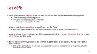 Les défis
• Multiplication des exigences en termes de sécurité et de protection de la vie privée
• Diversité des législations régionales
• Multiplication des législation sectorielles
• Dossiers médicaux, cartes de crédit
• Absence de bonnes pratiques spécifiques au Big Data
 Apprentissage par l’expérience d’atteinte à la réputation et aux actions des autorités
• Approche par la technologie, les découvertes mais où les risques d’atteinte à la vie privée
et l’éthique sont ignorés
• Souci de conformité, présence de termes et conditions d’utilisation, mais peu de débat
sur l’éhique
 Différentes générations et cultures, préoccupation envers la protection de la vie privée, attentes
envers les organisations
24
 