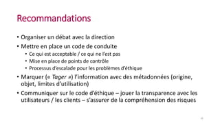 Recommandations
• Organiser un débat avec la direction
• Mettre en place un code de conduite
• Ce qui est acceptable / ce qui ne l’est pas
• Mise en place de points de contrôle
• Processus d’escalade pour les problèmes d’éthique
• Marquer (« Tager ») l’information avec des métadonnées (origine,
objet, limites d’utilisation)
• Communiquer sur le code d’éthique – jouer la transparence avec les
utilisateurs / les clients – s’assurer de la compréhension des risques
26
 