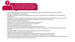 • Quels principes, politiques et infrastructures mettre en place pour gérer la stratégie de l’entreprise liée au Big Data ?
• Nos sources de Big Data sont-elles fiables ?
• De quelles structures et compétences disposons-nous pour assurer la gouvernance et le management des technologies de
l’information ?
• De quelles structures et compétences disposons-nous pour assurer la gouvernance en matière de protection de la vie privée ?
• Disposons-nous des outils appropriés pour satisfaire aux exigences de protection de la vie privée ?
• Comment vérifier l’authenticité des données ?
• Disposons-nous d’un moyen de contrôle sur l’utilisation des informations ?
• Quelles sont nos options en matière de protection de la vie privée ?
• Dans quel contexte les décisions sont-elles prises ?
• Est-il possible de simuler les décisions afin d’en appréhender les conséquences ?
• Est-il prévu de consigner et d’exploiter ces conséquences afin d’optimiser les processus de collecte, d’analyse et de prise de
décision ?
• Comment protéger nos sources, nos processus et nos décisions du vol et de la corruption ?
• Exploitons-nous les connaissances tirées du Big Data ?
• Quelles informations peuvent être collectées sans exposer l’entreprise à des contentieux juridiques ?
• Quelles actions prenons-nous susceptibles de créer des tendances exploitables par nos concurrents ?
• Quelles politiques appliquons-nous pour être sûr que les employés ne divulguent pas les informations sur nos parties prenantes
pendant leur fonction dans l’entreprise et après leur départ ?
27
 