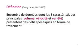 Définition (Doug Laney, fév. 2010)
Ensemble de données dont les 3 caractéristiques
principales (volume, vélocité et variété)
présentent des défis spécifiques en terme de
traitement.
3
 