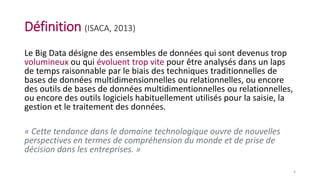 Définition (ISACA, 2013)
Le Big Data désigne des ensembles de données qui sont devenus trop
volumineux ou qui évoluent trop vite pour être analysés dans un laps
de temps raisonnable par le biais des techniques traditionnelles de
bases de données multidimensionnelles ou relationnelles, ou encore
des outils de bases de données multidimentionnelles ou relationnelles,
ou encore des outils logiciels habituellement utilisés pour la saisie, la
gestion et le traitement des données.
« Cette tendance dans le domaine technologique ouvre de nouvelles
perspectives en termes de compréhension du monde et de prise de
décision dans les entreprises. »
4
 