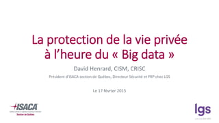 La protection de la vie privée
à l’heure du « Big data »
David Henrard, CISM, CRISC
Président d’ISACA section de Québec, Directeur Sécurité et PRP chez LGS
Le 17 février 2015
 