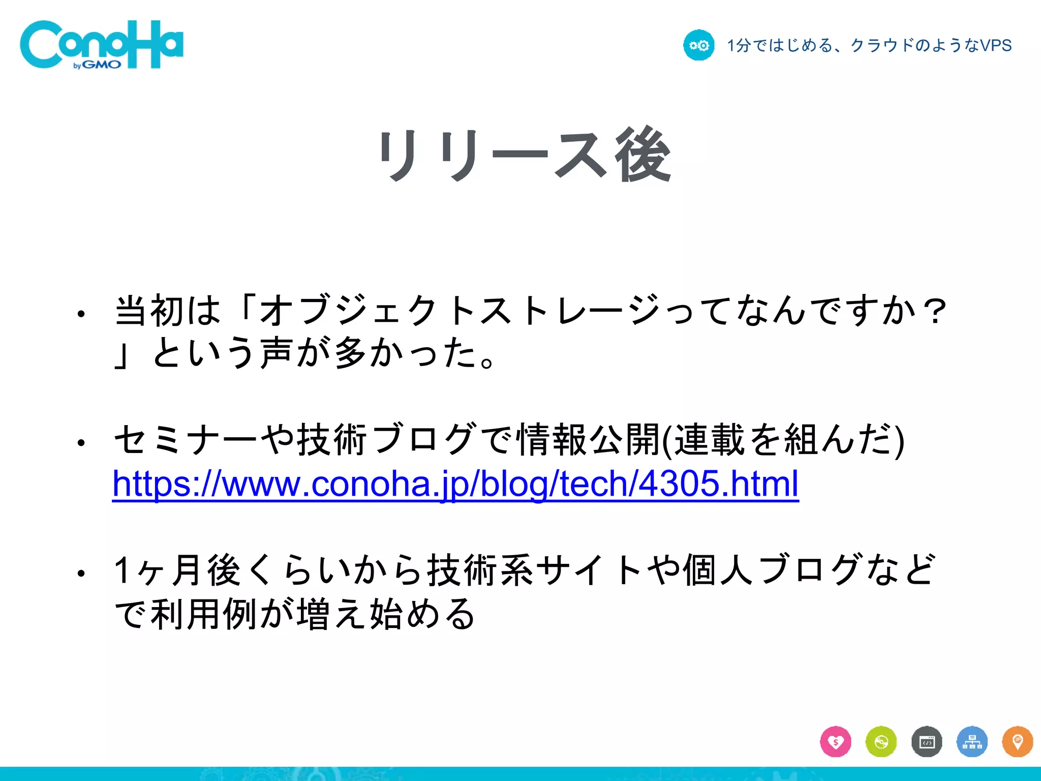 1分ではじめる、クラウドのようなVPS
リリース後
• 当初は「オブジェクトストレージってなんですか？
」という声が多かった。
• セミナーや技術ブログで情報公開(連載を組んだ)
https://www.conoha.jp/blog/tech/4305.html
• 1ヶ月後くらいから技術系サイトや個人ブログなど
で利用例が増え始める
 