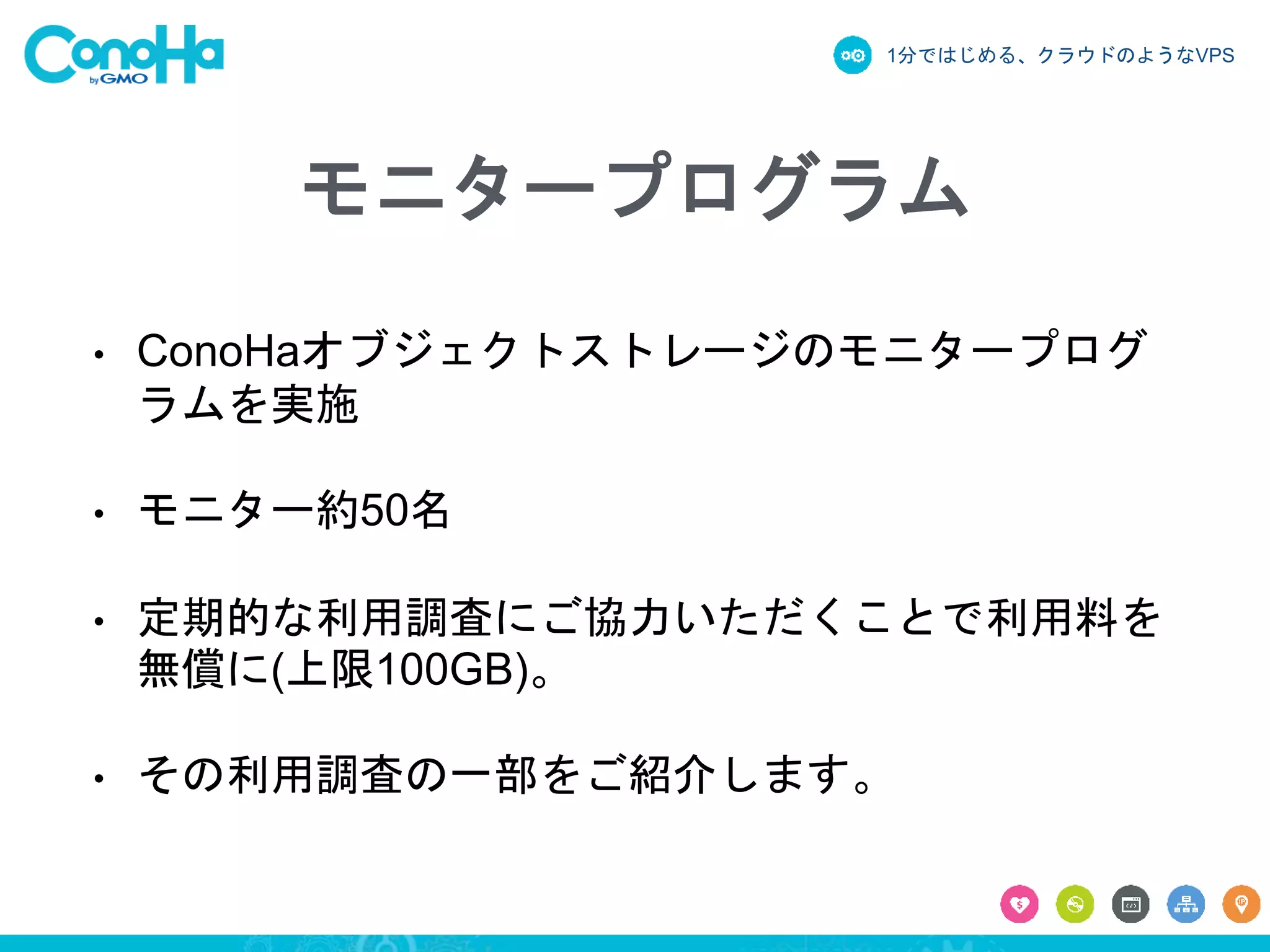 1分ではじめる、クラウドのようなVPS
モニタープログラム
• ConoHaオブジェクトストレージのモニタープログ
ラムを実施
• モニター約50名
• 定期的な利用調査にご協力いただくことで利用料を
無償に(上限100GB)。
• その利用調査の一部をご紹介します。
 