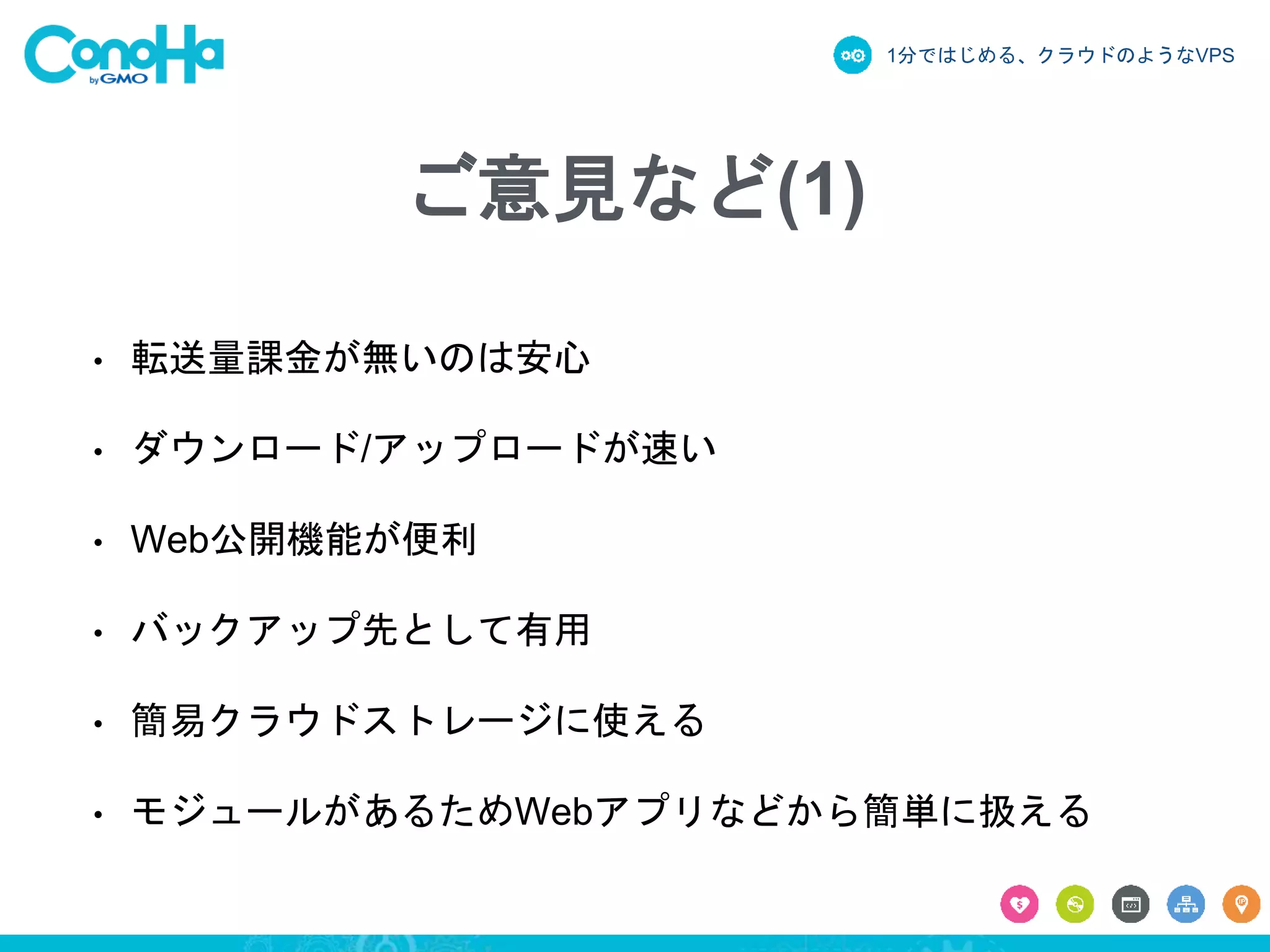 1分ではじめる、クラウドのようなVPS
ご意見など(1)
• 転送量課金が無いのは安心
• ダウンロード/アップロードが速い
• Web公開機能が便利
• バックアップ先として有用
• 簡易クラウドストレージに使える
• モジュールがあるためWebアプリなどから簡単に扱える
 