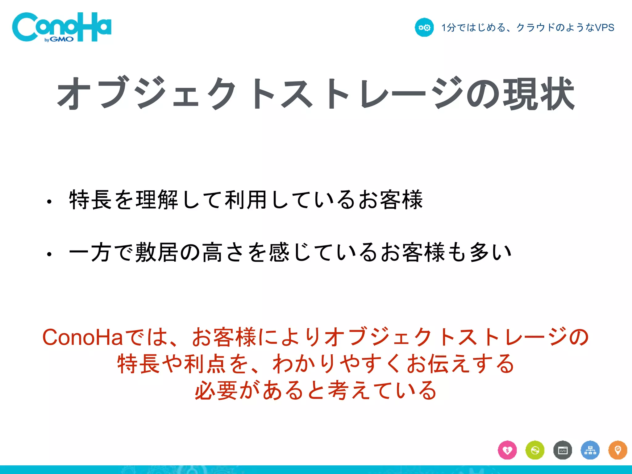 1分ではじめる、クラウドのようなVPS
オブジェクトストレージの現状
• 特長を理解して利用しているお客様
• 一方で敷居の高さを感じているお客様も多い
ConoHaでは、お客様によりオブジェクトストレージの
特長や利点を、わかりやすくお伝えする
必要があると考えている
 
