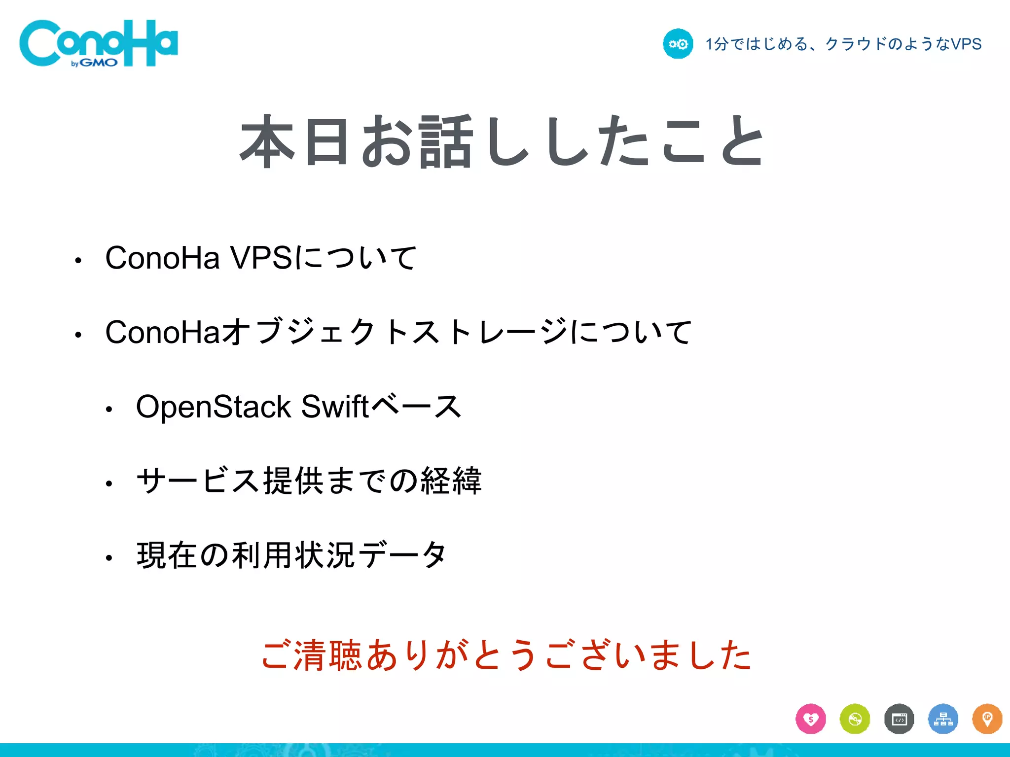 1分ではじめる、クラウドのようなVPS
ご清聴ありがとうございました
本日お話ししたこと
• ConoHa VPSについて
• ConoHaオブジェクトストレージについて
• OpenStack Swiftベース
• サービス提供までの経緯
• 現在の利用状況データ
 
