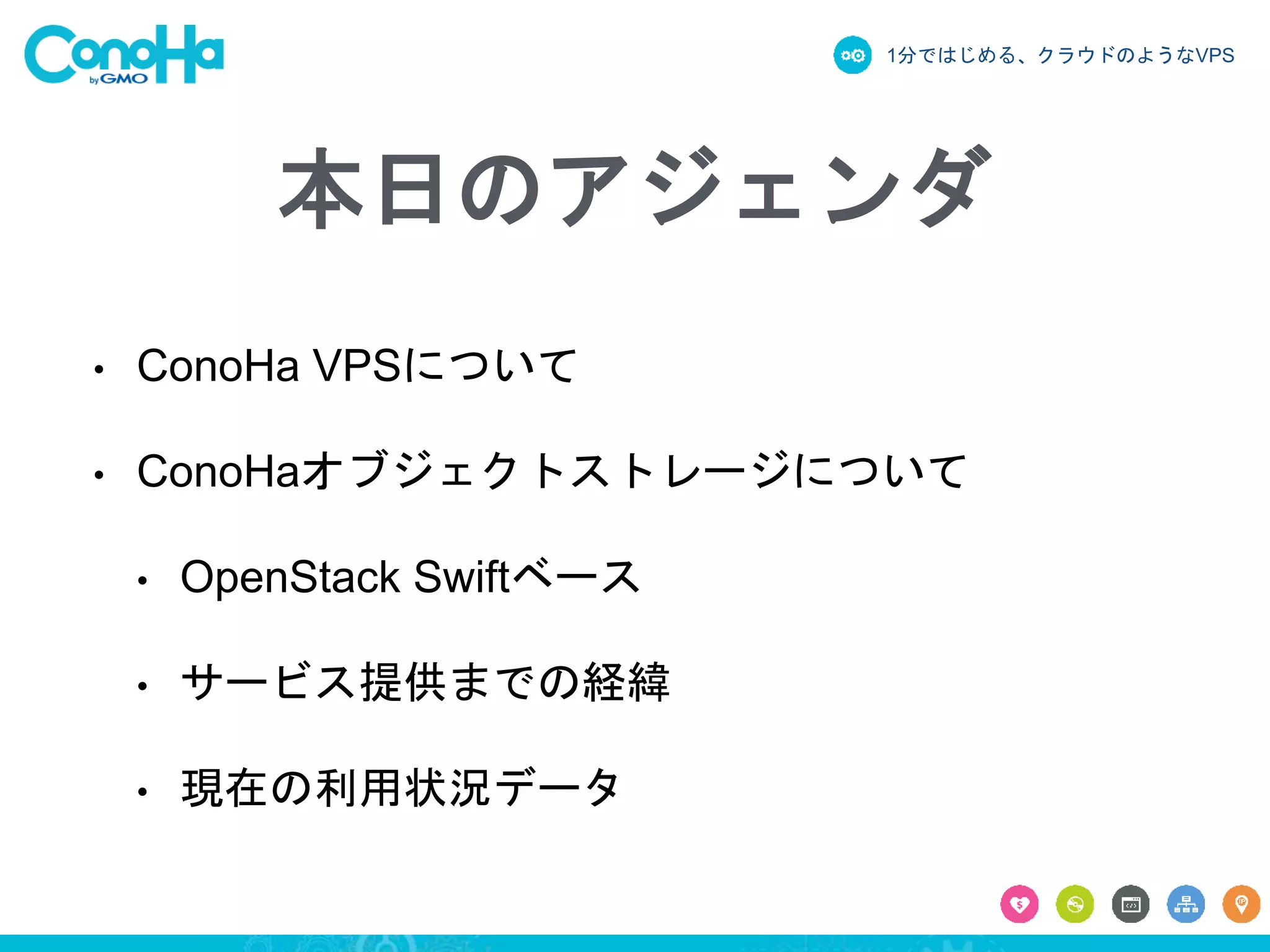 1分ではじめる、クラウドのようなVPS
本日のアジェンダ
• ConoHa VPSについて
• ConoHaオブジェクトストレージについて
• OpenStack Swiftベース
• サービス提供までの経緯
• 現在の利用状況データ
 