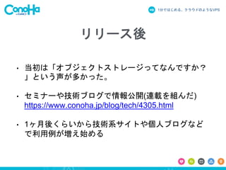 1分ではじめる、クラウドのようなVPS
リリース後
• 当初は「オブジェクトストレージってなんですか？
」という声が多かった。
• セミナーや技術ブログで情報公開(連載を組んだ)
https://www.conoha.jp/blog/tech/4305.html
• 1ヶ月後くらいから技術系サイトや個人ブログなど
で利用例が増え始める
 