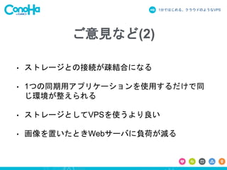 1分ではじめる、クラウドのようなVPS
ご意見など(2)
• ストレージとの接続が疎結合になる
• 1つの同期用アプリケーションを使用するだけで同
じ環境が整えられる
• ストレージとしてVPSを使うより良い
• 画像を置いたときWebサーバに負荷が減る
 