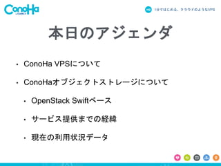 1分ではじめる、クラウドのようなVPS
本日のアジェンダ
• ConoHa VPSについて
• ConoHaオブジェクトストレージについて
• OpenStack Swiftベース
• サービス提供までの経緯
• 現在の利用状況データ
 
