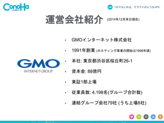 1分ではじめる、クラウドのようなVPS
• GMOインターネット株式会社
• 1991年創業 (ホスティング事業の開始は1998年頃)
• 本社: 東京都渋谷区桜丘町26-1
• 資本金: 88億円
• 東証1部上場
• 従業員数: 4,198名(グループ合計数)
• 連結グループ会社79社 (うち上場8社)
(2014年12月末日現在)
運営会社紹介
 
