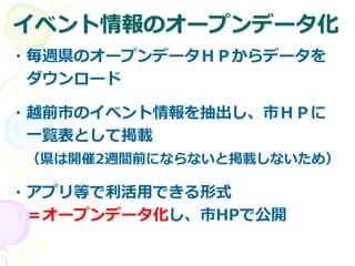 イベント情報のオープンデータ化
・毎週県のオープンデータＨＰからデータを
ダウンロード
・越前市のイベント情報を抽出し、市ＨＰに
一覧表として掲載
（県は開催2週間前にならないと掲載しないため）
・アプリ等で利活用できる形式
＝オープンデータ化し、市HPで公開
 