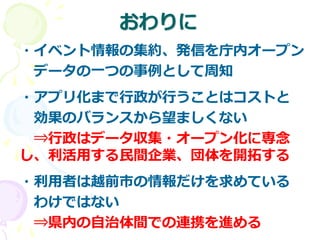 おわりに
・イベント情報の集約、発信を庁内オープン
データの一つの事例として周知
・アプリ化まで行政が行うことはコストと
効果のバランスから望ましくない
⇒行政はデータ収集・オープン化に専念
し、利活用する民間企業、団体を開拓する
・利用者は越前市の情報だけを求めている
わけではない
⇒県内の自治体間での連携を進める
 