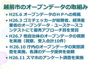越前市のオープンデータの取組み
• H25.6 オープンデータのＨＰへの掲載
• H26.3 ゴミチェッカーが総務省、経済産
業省のオープンデータ・ユースケースコ
ンテストにて優秀アプローチ賞を受賞
• H26.7 他自治体のオープンデータの視察
を実施（視察、受入合計10件）
• Ｈ26.10 庁内のオープンデータの実態調
査を実施、各課のデータ提供を依頼
• H26.11 スマホのアンケート調査を実施
 
