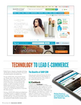 TECHNOLOGYTOLEADE-COMMERCE
Market America integrates cutting-edge technology
with the latest social networking tools in the pursuit
of revolutionizing the way people shop.
Through SHOP.COM, UnFranchise®
Owners
are instantly able to offer millions of products,
allowing customers to find anything they want,
anytime they want it. SHOP.COM provides
access to thousands of popular brands and
retailers, as well as thousands of exclusive
Market America products. With its intuitive
search and comparative shopping feature,
customers can find the best prices on more than
40 million products.
Owning a SHOP.COM website puts entrepreneurs
in the perfect position to capitalize on the largest
shopping migration since Walmart opened more
than 50 years ago. Consumers all over the world
are realizing the endless benefits to buying online.
The Benefits of SHOP.COM
Here are some advanced features that led to
SHOP.COM’s ranking by Internet Retailer as
one of the fastest growing online retailers in
the world for the past two years:
Customers earn Cashback for every
qualified purchase made through SHOP.COM,
from the same stores they already love and trust.
The SHOP.COM Cashback symbol makes it
easy to identify the more than 3,000 stores that
offer Cashback, and redeeming is simple – just
apply the Cashback amount at checkout or
request a payout check. Getting paid to shop
is a great reward, but it’s just the start.
Market America is
revolutionizing the way
the world shops with the
SHOP Mobile app.
5 Annual Report 2014 Market America | SHOP.COM
 