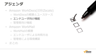 アジェンダ
• Amazon WorkDocs(旧称Zocalo)
– WorkDocsの概要とユースケース
– エンドユーザ向け機能
– 管理者向け機能
• Amazon WorkMail
– WorkMailの概要
– エンドユーザによる利...