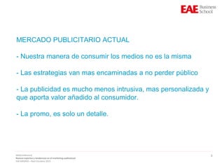 3
MERCADO PUBLICITARIO ACTUAL
- Nuestra manera de consumir los medios no es la misma
- Las estrategias van mas encaminadas a no perder público
- La publicidad es mucho menos intrusiva, mas personalizada y
que aporta valor añadido al consumidor.
- La promo, es solo un detalle.
WebConference
Nuevos soportes y tendencias en el marketing audiovisual
EAE MADRID – Raúl Escolano 2015
 