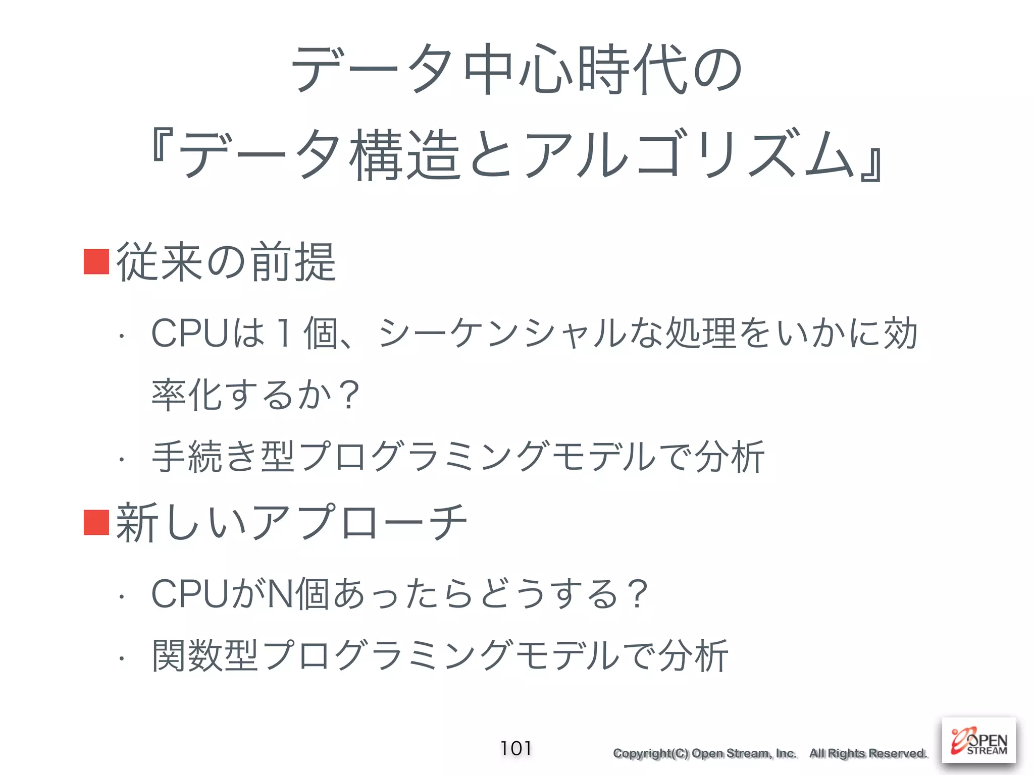 Copyright(C) Open Stream, Inc. All Rights Reserved.
データ中心時代の
『データ構造とアルゴリズム』
■従来の前提
• CPUは１個、シーケンシャルな処理をいかに効
率化するか？
• 手続き型プログラミングモデルで分析
■新しいアプローチ
• CPUがN個あったらどうする？
• 関数型プログラミングモデルで分析
101
 