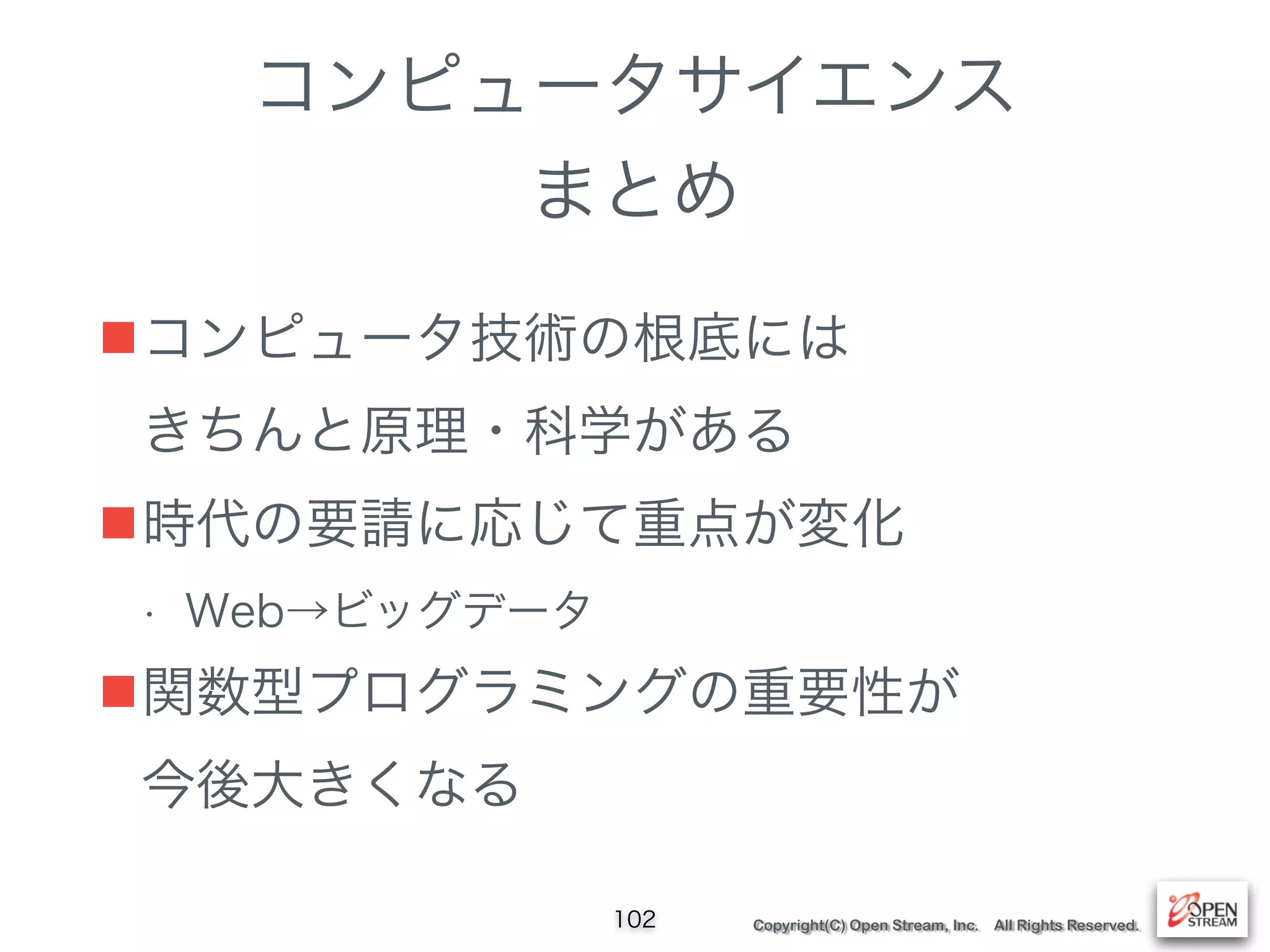 Copyright(C) Open Stream, Inc. All Rights Reserved.
コンピュータサイエンス
まとめ
■コンピュータ技術の根底には 
きちんと原理・科学がある
■時代の要請に応じて重点が変化
• Web→ビッグデータ
■関数型プログラミングの重要性が 
今後大きくなる
102
 