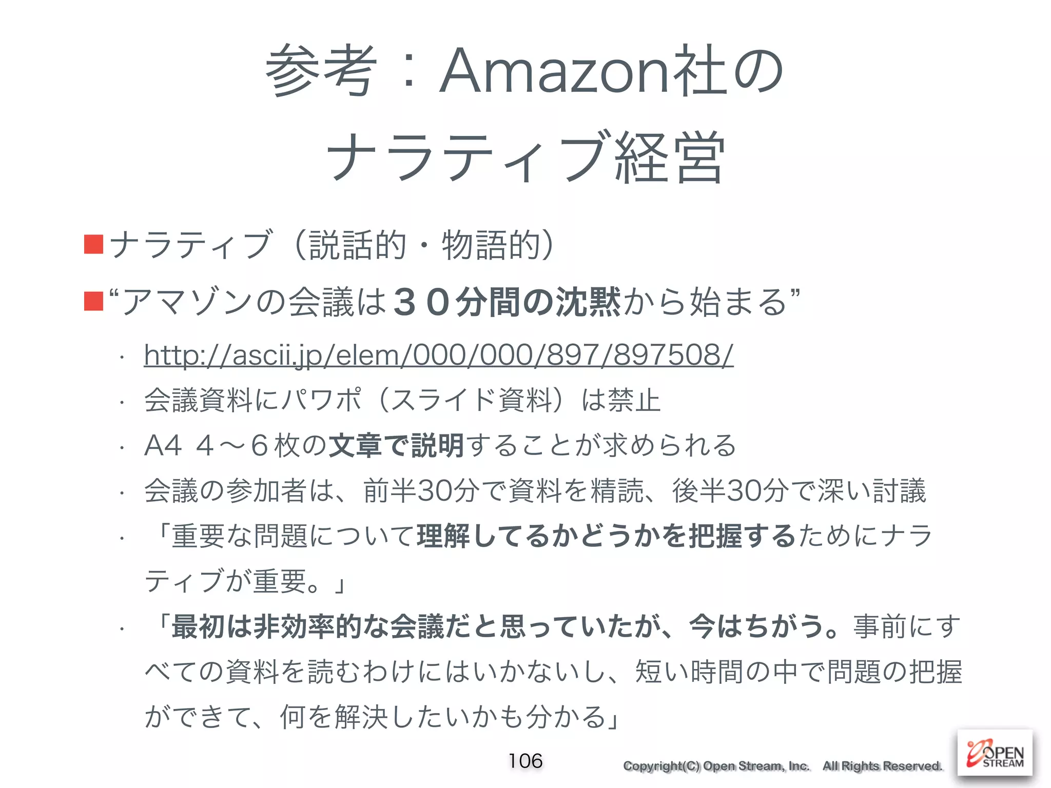 Copyright(C) Open Stream, Inc. All Rights Reserved.
参考：Amazon社の
ナラティブ経営
■ナラティブ（説話的・物語的）
■ アマゾンの会議は３０分間の沈黙から始まる
• http://ascii.jp/elem/000/000/897/897508/
• 会議資料にパワポ（スライド資料）は禁止
• A4 ４∼６枚の文章で説明することが求められる
• 会議の参加者は、前半30分で資料を精読、後半30分で深い討議
• 「重要な問題について理解してるかどうかを把握するためにナラ
ティブが重要。」
• 「最初は非効率的な会議だと思っていたが、今はちがう。事前にす
べての資料を読むわけにはいかないし、短い時間の中で問題の把握
ができて、何を解決したいかも分かる」
106
 