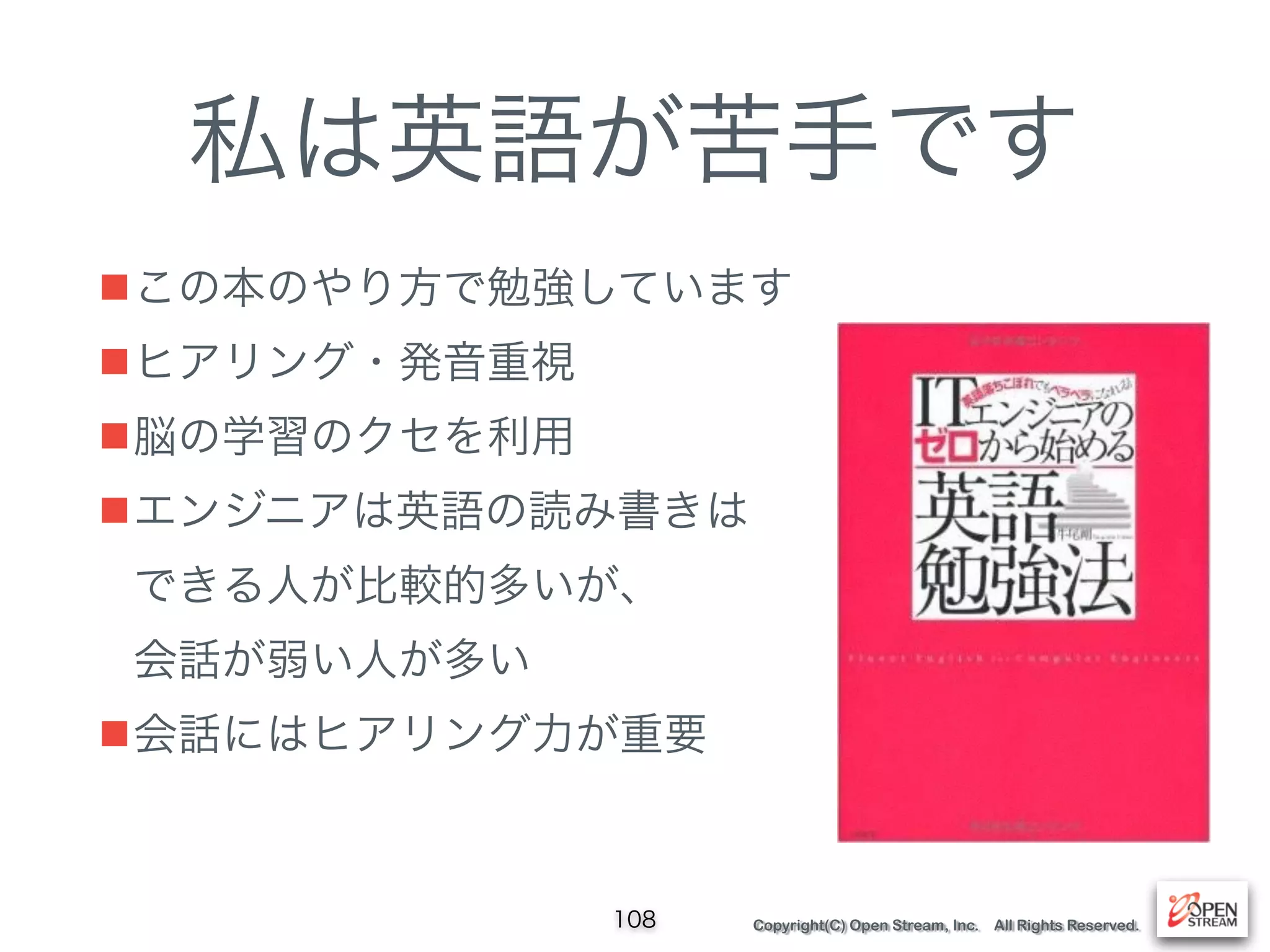 Copyright(C) Open Stream, Inc. All Rights Reserved.
私は英語が苦手です
■この本のやり方で勉強しています
■ヒアリング・発音重視
■脳の学習のクセを利用
■エンジニアは英語の読み書きは 
できる人が比較的多いが、 
会話が弱い人が多い
■会話にはヒアリング力が重要
108
 
