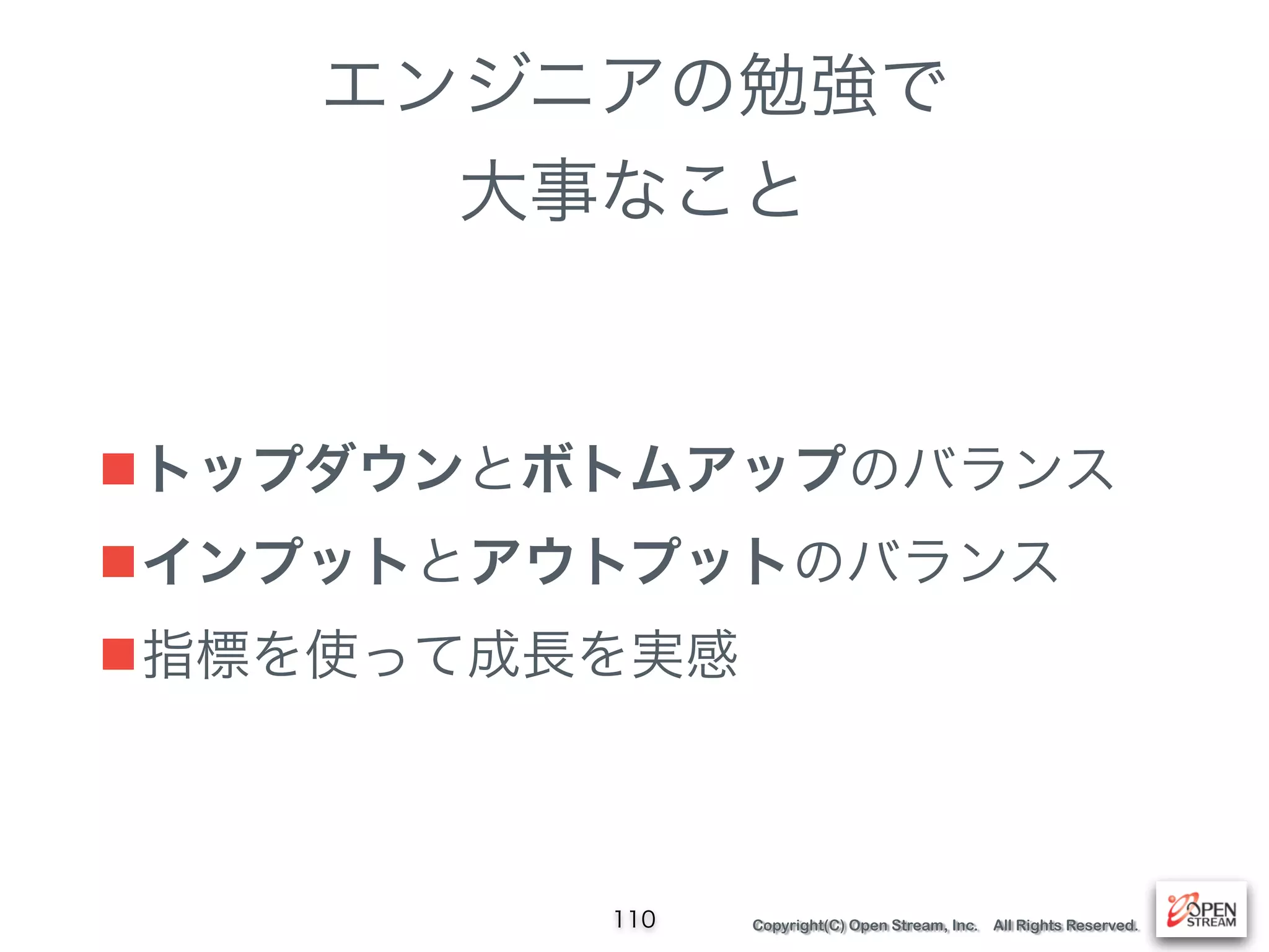 Copyright(C) Open Stream, Inc. All Rights Reserved.
エンジニアの勉強で
大事なこと
■トップダウンとボトムアップのバランス
■インプットとアウトプットのバランス
■指標を使って成長を実感
110
 