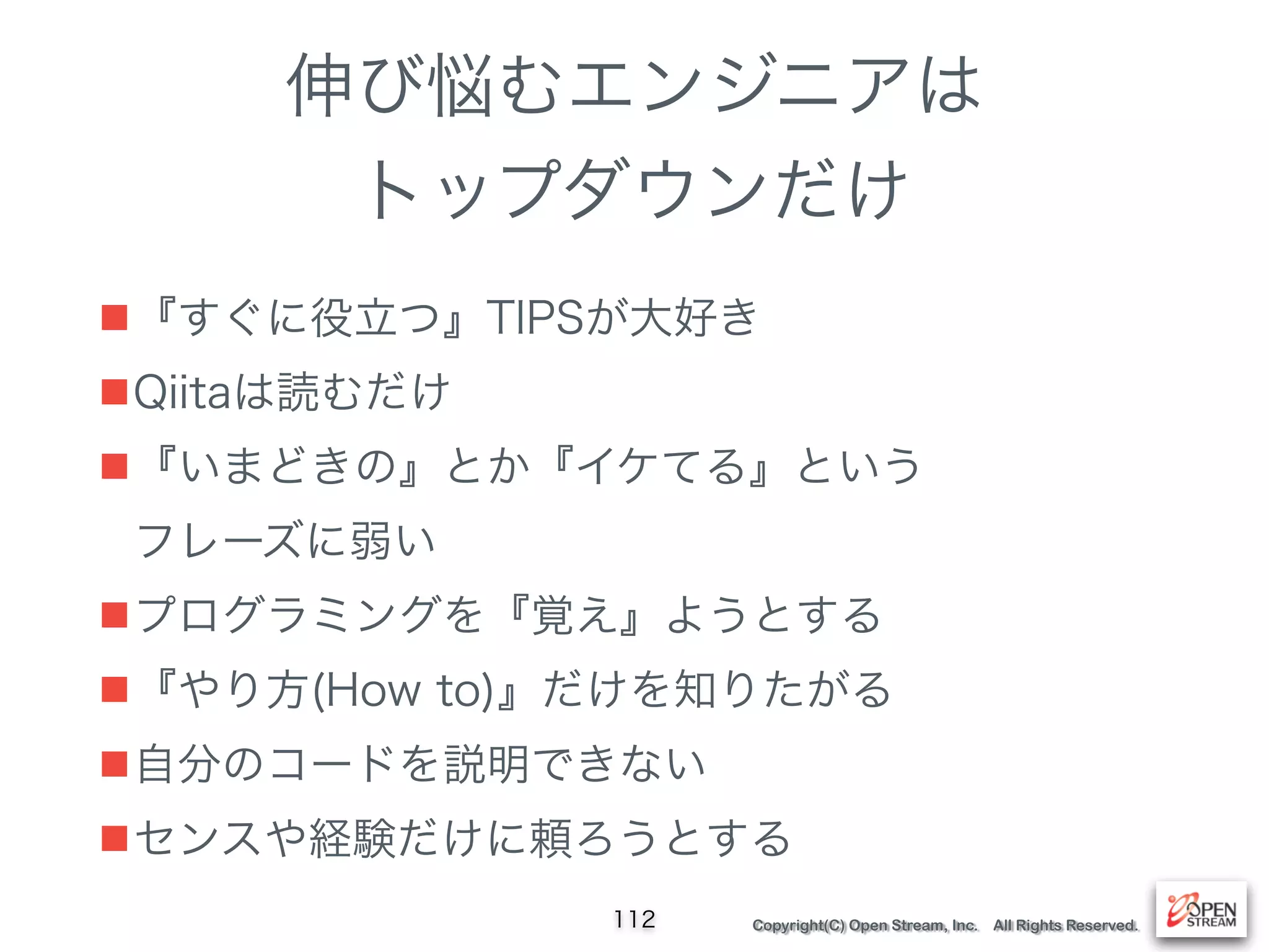 Copyright(C) Open Stream, Inc. All Rights Reserved.
伸び悩むエンジニアは
トップダウンだけ
■『すぐに役立つ』TIPSが大好き
■Qiitaは読むだけ
■『いまどきの』とか『イケてる』という 
フレーズに弱い
■プログラミングを『覚え』ようとする
■『やり方(How to)』だけを知りたがる
■自分のコードを説明できない
■センスや経験だけに頼ろうとする
112
 