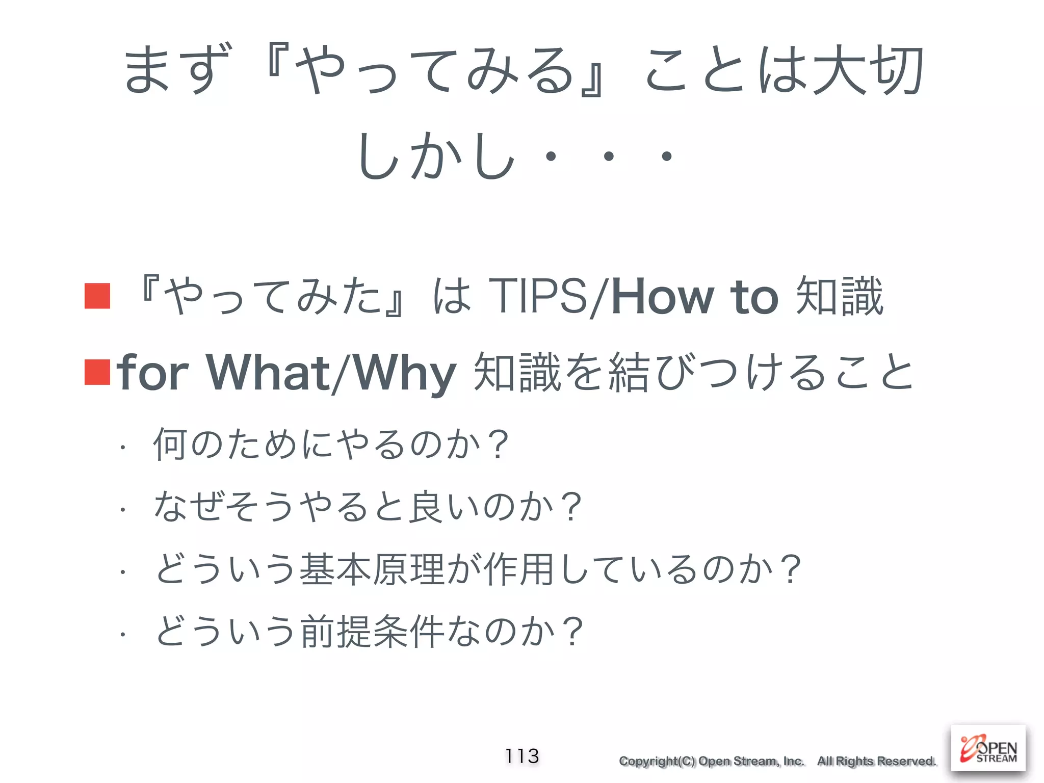Copyright(C) Open Stream, Inc. All Rights Reserved.
まず『やってみる』ことは大切
しかし・・・
■『やってみた』は TIPS/How to 知識
■for What/Why 知識を結びつけること
• 何のためにやるのか？
• なぜそうやると良いのか？
• どういう基本原理が作用しているのか？
• どういう前提条件なのか？
113
 