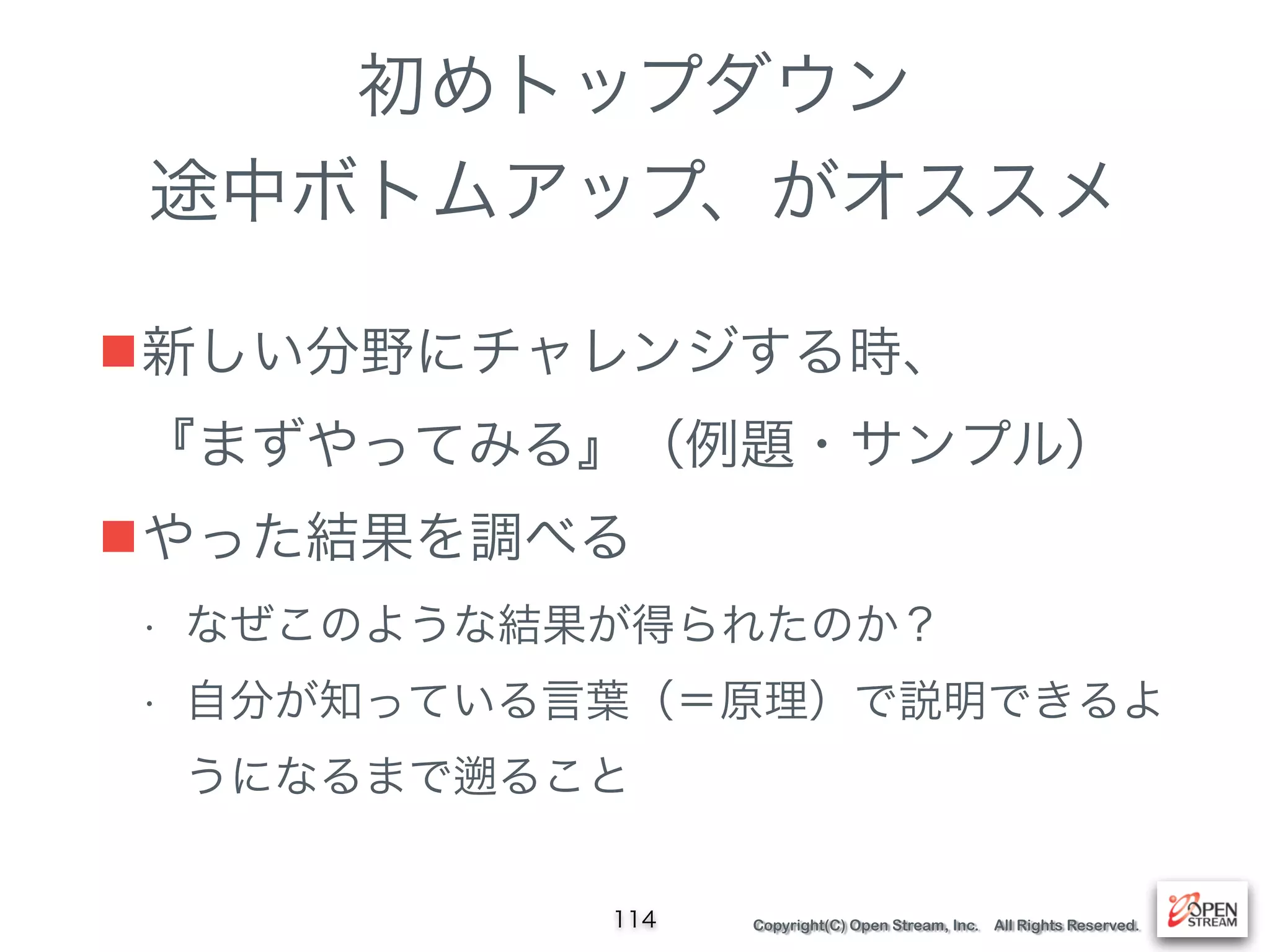 Copyright(C) Open Stream, Inc. All Rights Reserved.
初めトップダウン
途中ボトムアップ、がオススメ
■新しい分野にチャレンジする時、 
『まずやってみる』（例題・サンプル）
■やった結果を調べる
• なぜこのような結果が得られたのか？
• 自分が知っている言葉（＝原理）で説明できるよ
うになるまで ること
114
 