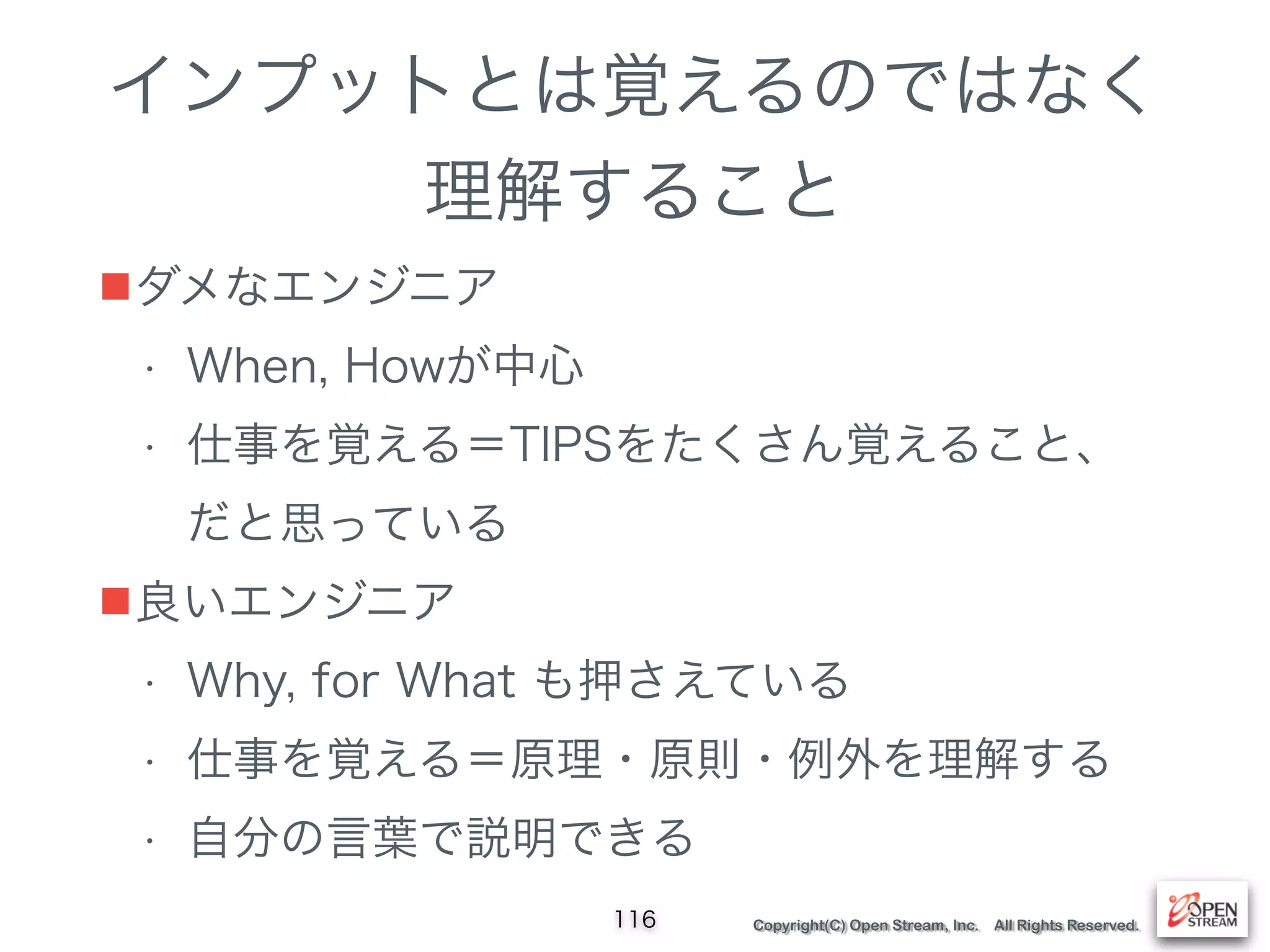 Copyright(C) Open Stream, Inc. All Rights Reserved.
インプットとは覚えるのではなく
理解すること
■ダメなエンジニア
• When, Howが中心
• 仕事を覚える＝TIPSをたくさん覚えること、 
だと思っている
■良いエンジニア
• Why, for What も押さえている
• 仕事を覚える＝原理・原則・例外を理解する
• 自分の言葉で説明できる
116
 