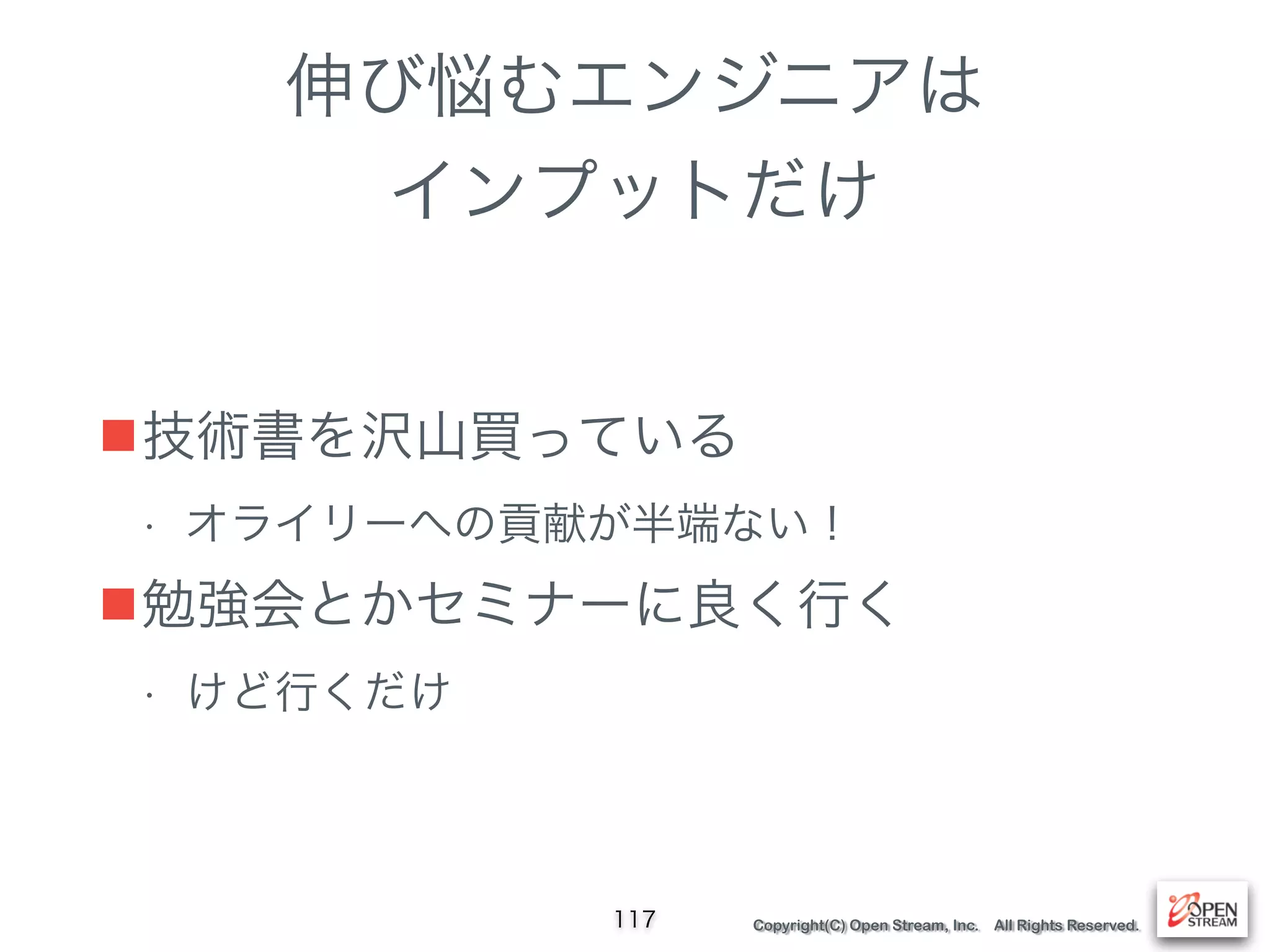 Copyright(C) Open Stream, Inc. All Rights Reserved.
伸び悩むエンジニアは
インプットだけ
■技術書を沢山買っている
• オライリーへの貢献が半端ない！
■勉強会とかセミナーに良く行く
• けど行くだけ
117
 