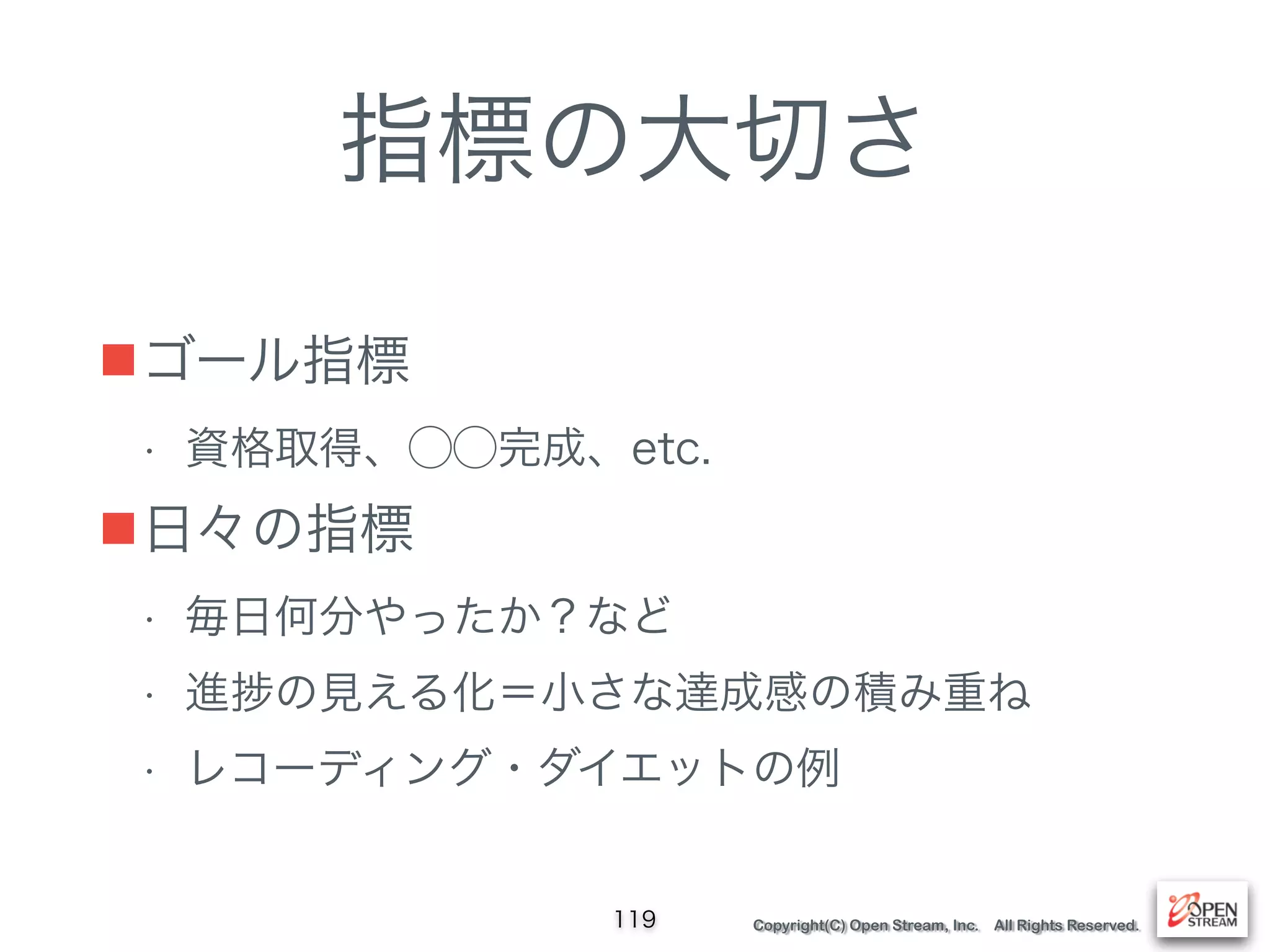Copyright(C) Open Stream, Inc. All Rights Reserved.
指標の大切さ
■ゴール指標
• 資格取得、⃝⃝完成、etc.
■日々の指標
• 毎日何分やったか？など
• 進 の見える化＝小さな達成感の積み重ね
• レコーディング・ダイエットの例
119
 