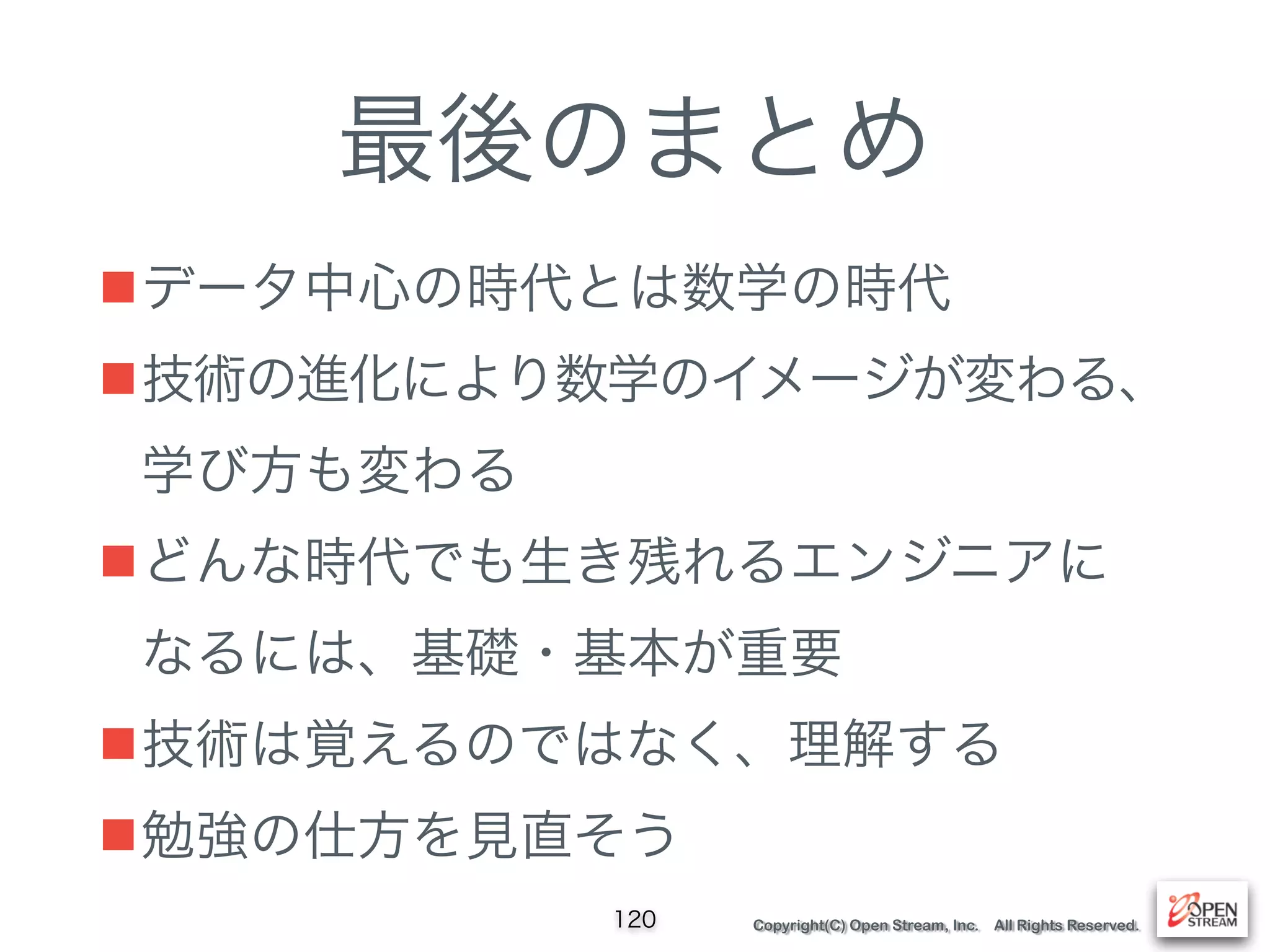 Copyright(C) Open Stream, Inc. All Rights Reserved.
最後のまとめ
■データ中心の時代とは数学の時代
■技術の進化により数学のイメージが変わる、
学び方も変わる
■どんな時代でも生き残れるエンジニアに 
なるには、基礎・基本が重要
■技術は覚えるのではなく、理解する
■勉強の仕方を見直そう
120
 