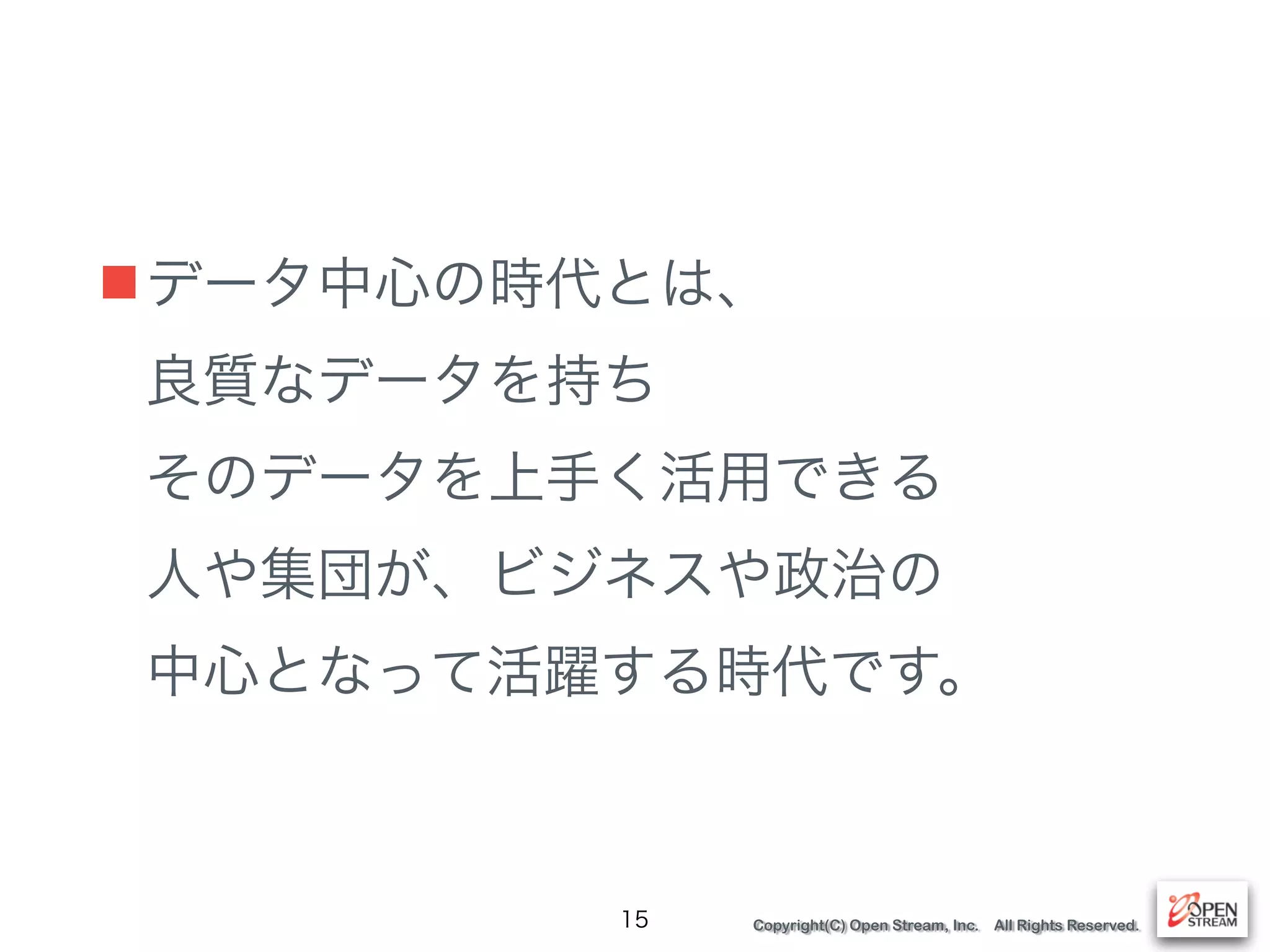 Copyright(C) Open Stream, Inc. All Rights Reserved.
■データ中心の時代とは、 
良質なデータを持ち 
そのデータを上手く活用できる 
人や集団が、ビジネスや政治の 
中心となって活躍する時代です。
15
 