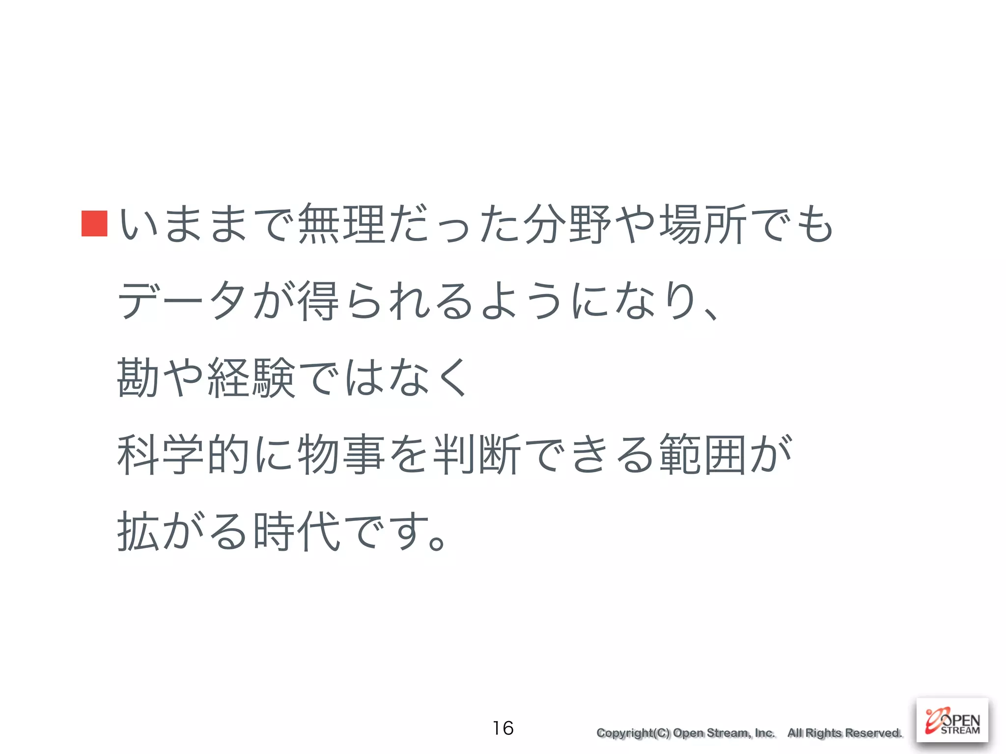 Copyright(C) Open Stream, Inc. All Rights Reserved.
■いままで無理だった分野や場所でも 
データが得られるようになり、 
勘や経験ではなく 
科学的に物事を判断できる範囲が 
拡がる時代です。
16
 