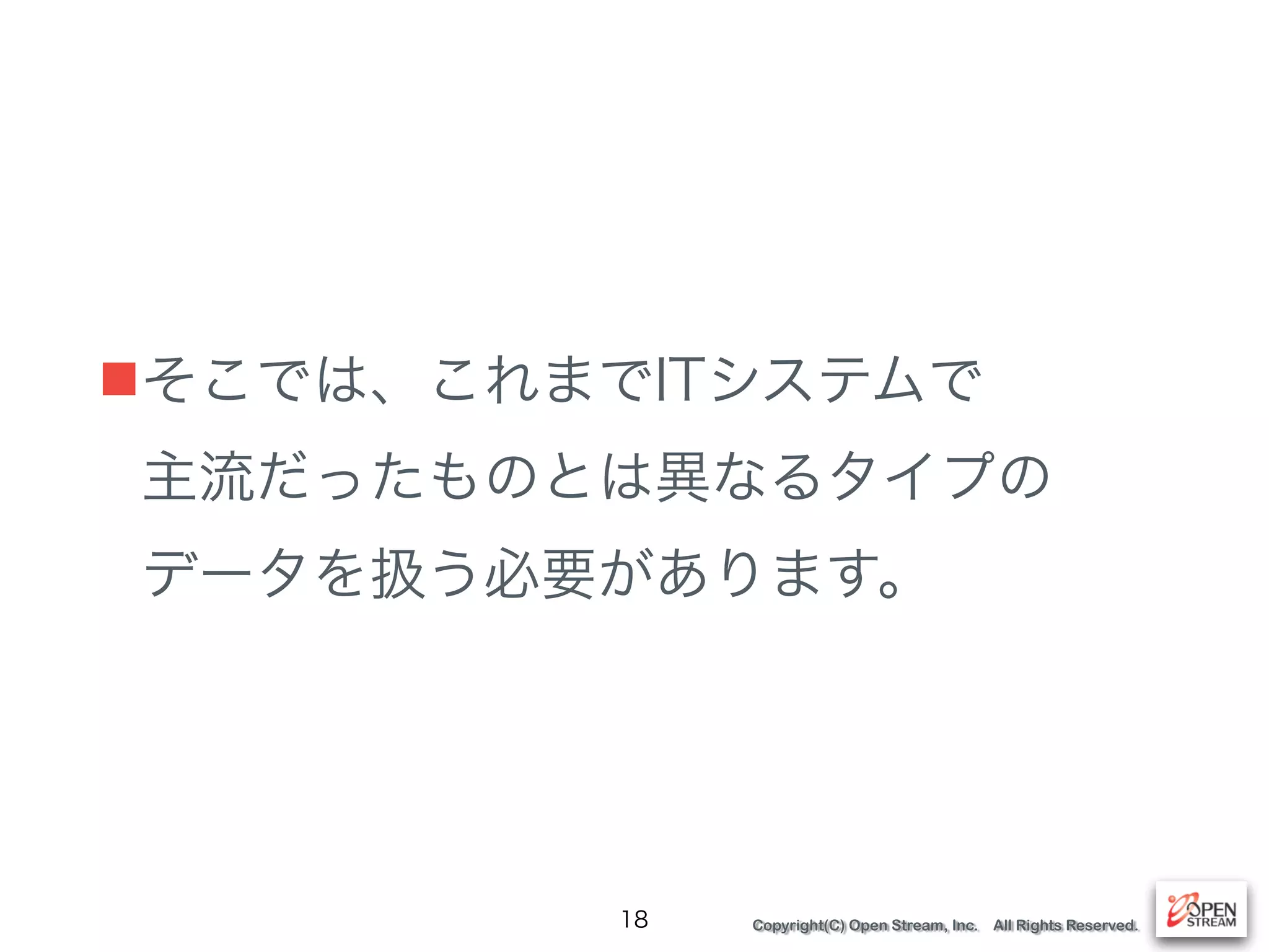 Copyright(C) Open Stream, Inc. All Rights Reserved.
■そこでは、これまでITシステムで 
主流だったものとは異なるタイプの 
データを扱う必要があります。
18
 