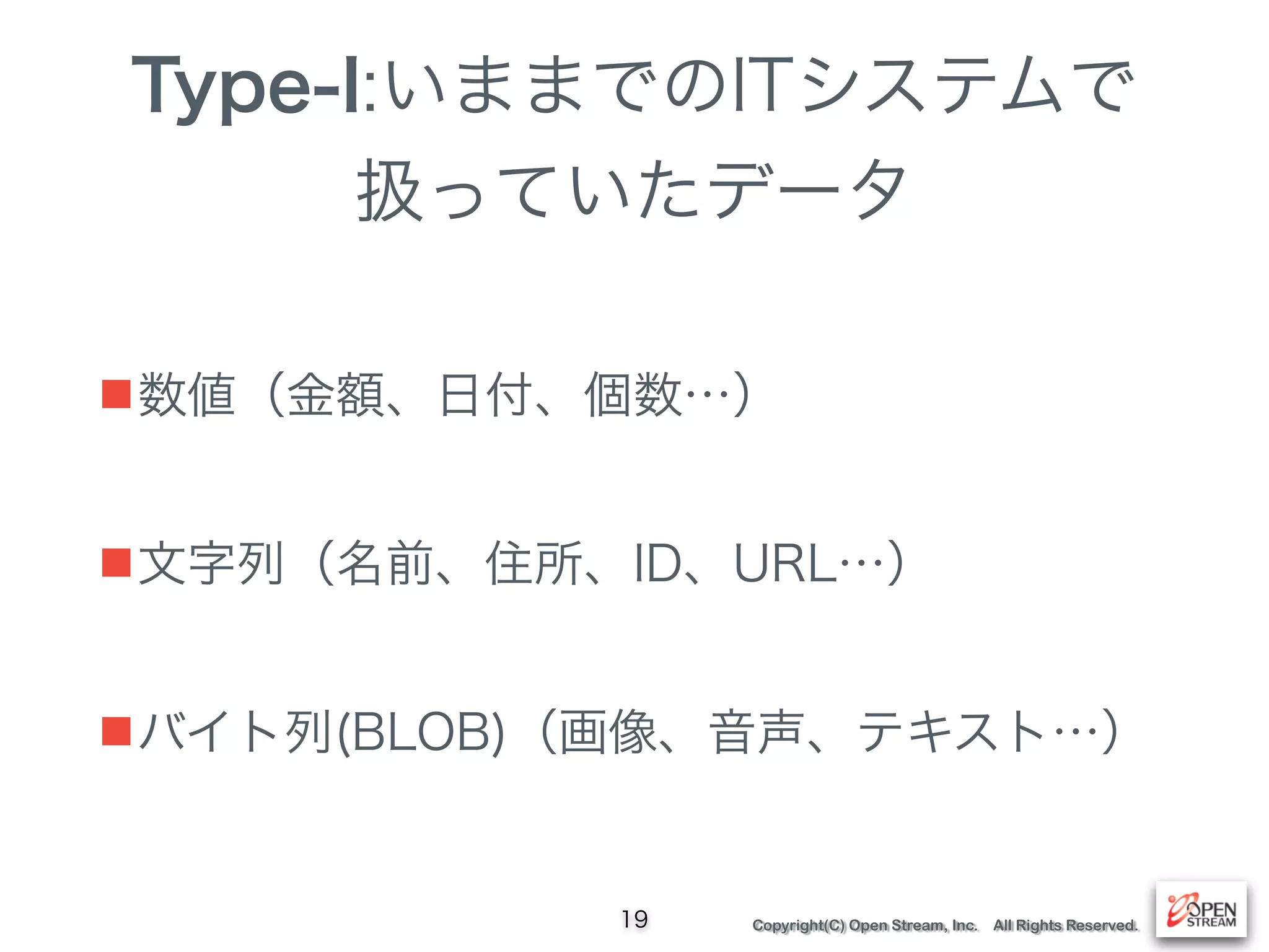 Copyright(C) Open Stream, Inc. All Rights Reserved.
Type-I:いままでのITシステムで 
扱っていたデータ
■数値（金額、日付、個数…）
■文字列（名前、住所、ID、URL…）
■バイト列(BLOB)（画像、音声、テキスト…）
19
 