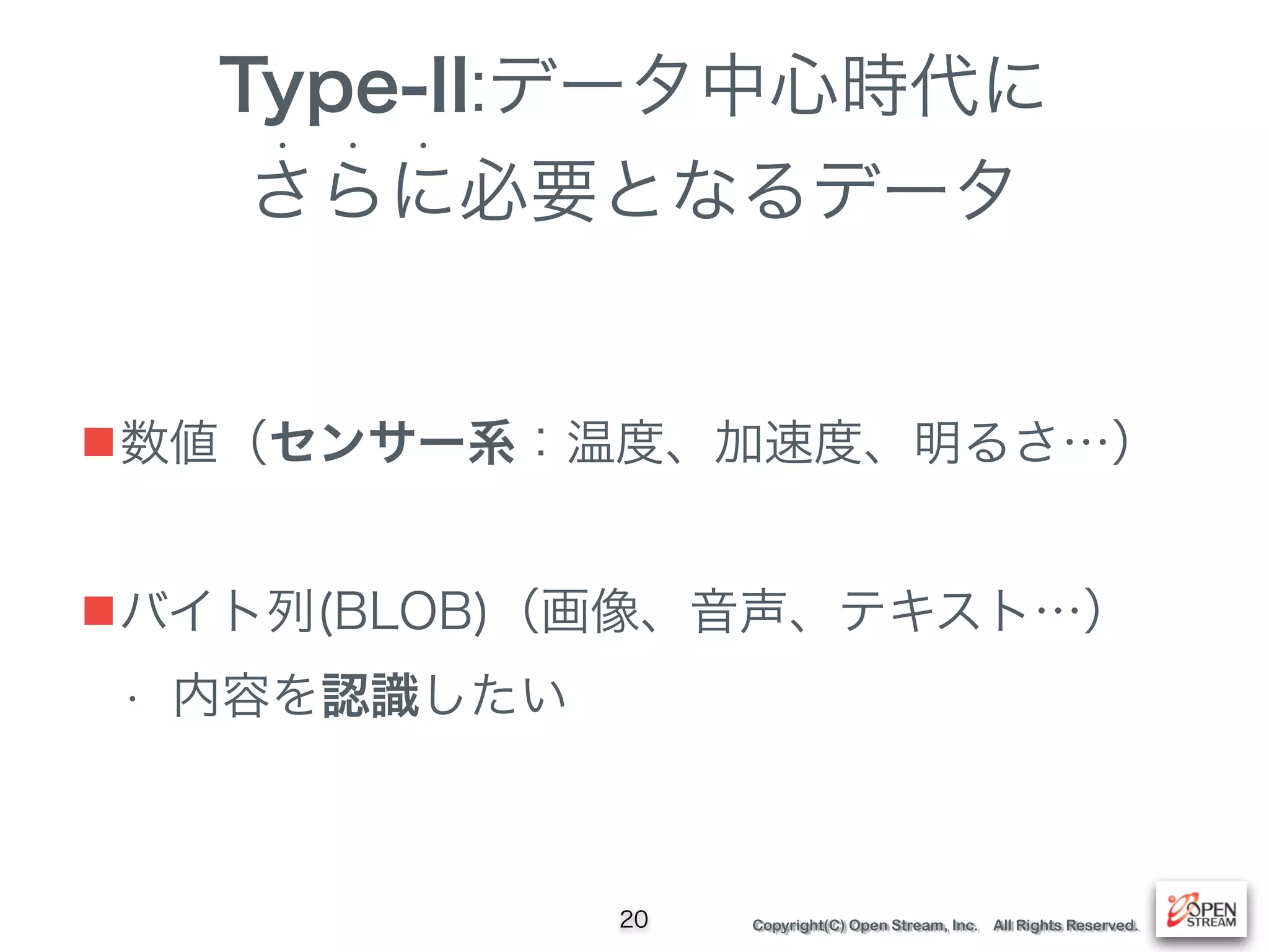 Copyright(C) Open Stream, Inc. All Rights Reserved.
Type-II:データ中心時代に
さらに必要となるデータ
• • •
20
■数値（センサー系：温度、加速度、明るさ…）
■バイト列(BLOB)（画像、音声、テキスト…）
• 内容を認識したい
 
