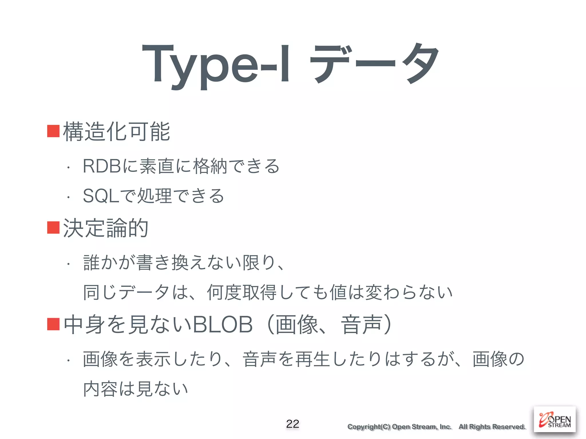 Copyright(C) Open Stream, Inc. All Rights Reserved.
Type-I データ
■構造化可能
• RDBに素直に格納できる
• SQLで処理できる
■決定論的
• 誰かが書き換えない限り、 
同じデータは、何度取得しても値は変わらない
■中身を見ないBLOB（画像、音声）
• 画像を表示したり、音声を再生したりはするが、画像の
内容は見ない
22
 