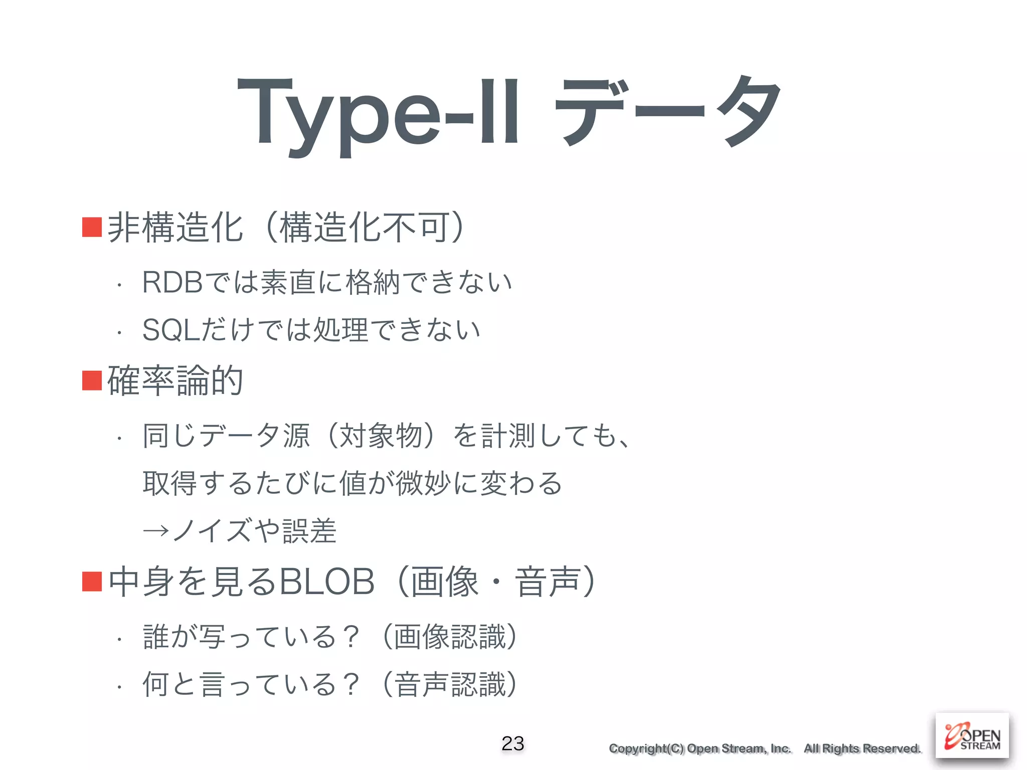 Copyright(C) Open Stream, Inc. All Rights Reserved.
Type-II データ
■非構造化（構造化不可）
• RDBでは素直に格納できない
• SQLだけでは処理できない
■確率論的
• 同じデータ源（対象物）を計測しても、 
取得するたびに値が微妙に変わる 
→ノイズや誤差
■中身を見るBLOB（画像・音声）
• 誰が写っている？（画像認識）
• 何と言っている？（音声認識）
23
 