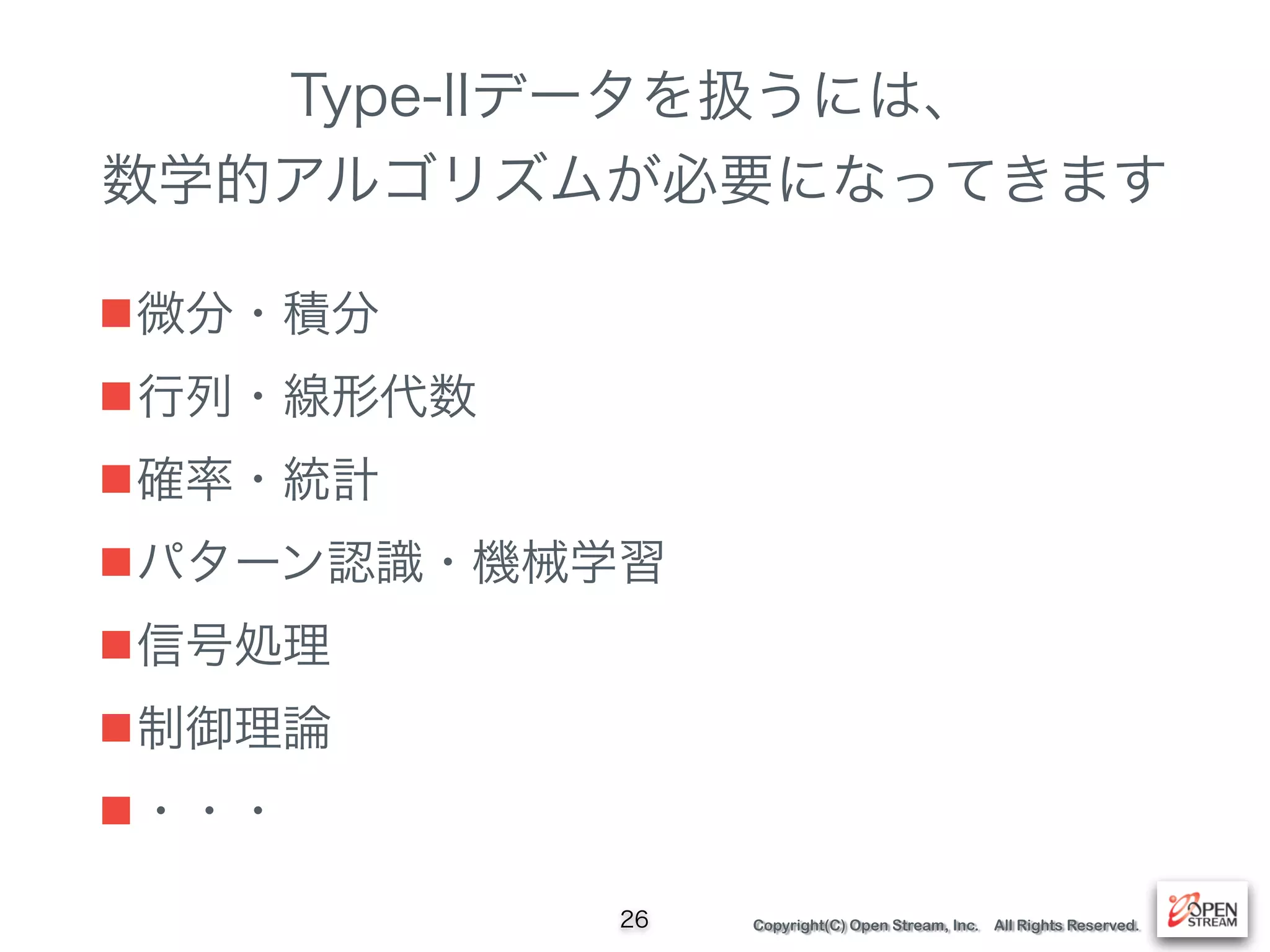 Copyright(C) Open Stream, Inc. All Rights Reserved.
Type-IIデータを扱うには、
数学的アルゴリズムが必要になってきます
■微分・積分
■行列・線形代数
■確率・統計
■パターン認識・機械学習
■信号処理
■制御理論
■・・・
26
 